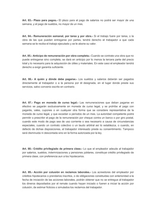 Art. 83.- Plazo para pagos.- El plazo para el pago de salarios no podrá ser mayor de una
semana, y el pago de sueldos, no mayor de un mes.
Art. 84.- Remuneración semanal, por tarea y por obra.- Si el trabajo fuere por tarea, o la
obra de las que pueden entregarse por partes, tendrá derecho el trabajador a que cada
semana se le reciba el trabajo ejecutado y se le abone su valor.
Art. 85.- Anticipo de remuneración por obra completa.- Cuando se contrate una obra que no
puede entregarse sino completa, se dará en anticipo por lo menos la tercera parte del precio
total y lo necesario para la adquisición de útiles y materiales. En este caso el empleador tendrá
derecho a exigir garantía suficiente.
Art. 86.- A quién y dónde debe pagarse.- Los sueldos y salarios deberán ser pagados
directamente al trabajador o a la persona por él designada, en el lugar donde preste sus
servicios, salvo convenio escrito en contrario.
Art. 87.- Pago en moneda de curso legal.- Las remuneraciones que deban pagarse en
efectivo se pagarán exclusivamente en moneda de curso legal, y se prohíbe el pago con
pagarés, vales, cupones o en cualquier otra forma que se considere representativa de la
moneda de curso legal, y que excedan a períodos de un mes. La autoridad competente podrá
permitir o prescribir el pago de la remuneración por cheque contra un banco o por giro postal,
cuando este modo de pago sea de uso corriente o sea necesario a causa de circunstancias
especiales, cuando un contrato colectivo o un laudo arbitral así lo establezca, o cuando, en
defecto de dichas disposiciones, el trabajador interesado preste su consentimiento. Tampoco
será disminuida ni descontada sino en la forma autorizada por la ley.
Art. 88.- Crédito privilegiado de primera clase.- Lo que el empleador adeude al trabajador
por salarios, sueldos, indemnizaciones y pensiones jubilares, constituye crédito privilegiado de
primera clase, con preferencia aun a los hipotecarios.
Art. 89.- Acción por colusión en reclamos laborales.- Los acreedores del empleador por
créditos hipotecarios o prendarios inscritos, o de obligaciones constituidas con anterioridad a la
fecha de iniciación de las acciones laborales, podrán obtener que no se entregue al trabajador
los dineros depositados por el remate cuando hayan iniciado o fueren a iniciar la acción por
colusión, de estimar ficticios o simulados los reclamos del trabajador.
 