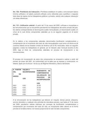 Art. 130.- Prohibición de indexación.- Prohíbese establecer el sueldo o remuneración básica
mínima unificada o el salario sectorial unificado como referentes para cuantificar o reajustar
toda clase de ingreso de los trabajadores públicos o privados, siendo nula cualquier indexación
con estas referencias.
Art. 131.- Unificación salarial.- A partir del 13 de marzo del 2000, unifícase e incorpórase a
las remuneraciones que se encuentren percibiendo los trabajadores del sector privado del país,
los valores correspondientes al decimoquinto sueldo mensualizado y el decimosexto sueldo; en
virtud de lo cual dichos componentes salariales ya no se seguirán pagando en el sector
privado.
En lo relativo a los componentes salariales denominados bonificación complementaria y
compensación por el incremento del costo de vida mensualizados cuya suma a la fecha es de
cuarenta dólares de los Estados Unidos de América (US $ 40) mensuales, éstos se seguirán
pagando a todos los trabajadores en general, por el indicado valor mensual durante el año
2000, bajo el título de: componentes salariales en proceso de incorporación a las
remuneraciones.
El proceso de incorporación de estos dos componentes se empezará a aplicar a partir del
primero de enero del 2001, de conformidad con la tabla que se expresa a continuación, en
dólares, fijado por el artículo 1 de la Ley de Régimen Monetario y Banco del Estado:
A PARTIR
DEL
1 DE
ENERO
VALOR A
INCORPORARSE
US$
REMANENTE DE
COMPONENTES
SALARIALES EN
PROCESO DE
INCORPORACIÓN
US$
2001 8.00 32.00
2002 8.00 24.00
2003 8.00 16.00
2004 8.00 8.00
2005 8.00 0.00
A la remuneración de los trabajadores que laboran en maquila, tiempo parcial, artesanía,
servicio doméstico y cualquier otra actividad de naturaleza precaria, que hasta el 13 de marzo
del 2000, percibieron valores inferiores por concepto de bonificación complementaria y
compensación por incremento del costo de vida, se incorporarán tales valores en la forma
prevista en la tabla anterior, de manera proporcional al valor de tales componentes.
 