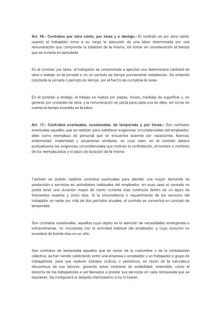 Art. 16.- Contratos por obra cierta, por tarea y a destajo.- El contrato es por obra cierta,
cuando el trabajador toma a su cargo la ejecución de una labor determinada por una
remuneración que comprende la totalidad de la misma, sin tomar en consideración el tiempo
que se invierta en ejecutarla.
En el contrato por tarea, el trabajador se compromete a ejecutar una determinada cantidad de
obra o trabajo en la jornada o en un período de tiempo previamente establecido. Se entiende
concluida la jornada o período de tiempo, por el hecho de cumplirse la tarea.
En el contrato a destajo, el trabajo se realiza por piezas, trozos, medidas de superficie y, en
general, por unidades de obra, y la remuneración se pacta para cada una de ellas, sin tomar en
cuenta el tiempo invertido en la labor.
Art. 17.- Contratos eventuales, ocasionales, de temporada y por horas.- Son contratos
eventuales aquellos que se realizan para satisfacer exigencias circunstanciales del empleador,
tales como reemplazo de personal que se encuentra ausente por vacaciones, licencia,
enfermedad, maternidad y situaciones similares; en cuyo caso, en el contrato deberá
puntualizarse las exigencias circunstanciales que motivan la contratación, el nombre o nombres
de los reemplazados y el plazo de duración de la misma.
También se podrán celebrar contratos eventuales para atender una mayor demanda de
producción o servicios en actividades habituales del empleador, en cuyo caso el contrato no
podrá tener una duración mayor de ciento ochenta días continuos dentro de un lapso de
trescientos sesenta y cinco días. Si la circunstancia o requerimiento de los servicios del
trabajador se repite por más de dos períodos anuales, el contrato se convertirá en contrato de
temporada.
Son contratos ocasionales, aquellos cuyo objeto es la atención de necesidades emergentes o
extraordinarias, no vinculadas con la actividad habitual del empleador, y cuya duración no
excederá de treinta días en un año.
Son contratos de temporada aquellos que en razón de la costumbre o de la contratación
colectiva, se han venido celebrando entre una empresa o empleador y un trabajador o grupo de
trabajadores, para que realicen trabajos cíclicos o periódicos, en razón de la naturaleza
discontinua de sus labores, gozando estos contratos de estabilidad, entendida, como el
derecho de los trabajadores a ser llamados a prestar sus servicios en cada temporada que se
requieran. Se configurará el despido intempestivo si no lo fueren.
 
