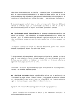 Salvo en los casos determinados en el artículo 172 de este Código, la mujer embarazada no
podrá ser objeto de despido intempestivo ni de desahucio, desde la fecha que se inicie el
embarazo, particular que justificará con la presentación del certificado médico otorgado por un
profesional del Instituto Ecuatoriano de Seguridad Social, y a falta de éste, por otro facultativo.
En caso de despido o desahucio a que se refiere el inciso anterior, el inspector del trabajo
ordenará al empleador pagar una indemnización equivalente al valor de un año de
remuneración a la trabajadora, sin perjuicio de los demás derechos que le asisten.
Art. 155.- Guardería infantil y lactancia.- En las empresas permanentes de trabajo que
cuenten con cincuenta o más trabajadores, el empleador establecerá anexo o próximo a la
empresa, o centro de trabajo, un servicio de guardería infantil para la atención de los hijos de
éstos, suministrando gratuitamente atención, alimentación, local e implementos para este
servicio.
Las empresas que no puedan cumplir esta obligación directamente, podrán unirse con otras
empresas o contratar con terceros para prestar este servicio.
En las empresas o centros de trabajo que no cuenten con guarderías infantiles, durante los
nueve (9) meses posteriores al parto, la jornada de trabajo de la madre del lactante durará seis
(6) horas que se señalarán o distribuirán de conformidad con el contrato colectivo, el
reglamento interno, o por acuerdo entre las partes.
Corresponde a la Dirección Regional del Trabajo vigilar el cumplimiento de estas obligaciones y
sancionar a las empresas que las incumplan.
Art. 156.- Otras sanciones.- Salvo lo dispuesto en el artículo 148 de este Código, las
infracciones de las reglas sobre el trabajo de mujeres y menores serán penadas con multa que
será impuesta de conformidad con lo previsto en el artículo 628 de este Código en cada caso,
según las circunstancias, pena que se doblará si hubiere reincidencia.
El producto de la multa o multas se entregará al menor o a la mujer perjudicados.
La policía cooperará con el inspector del trabajo y más autoridades especiales a la
comprobación de estas infracciones.
 