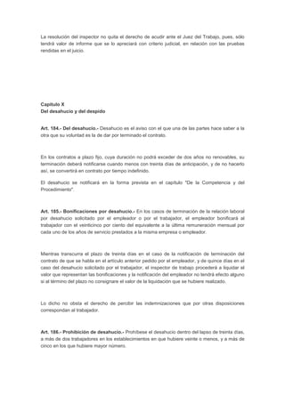 La resolución del inspector no quita el derecho de acudir ante el Juez del Trabajo, pues, sólo
tendrá valor de informe que se lo apreciará con criterio judicial, en relación con las pruebas
rendidas en el juicio.
Capítulo X
Del desahucio y del despido
Art. 184.- Del desahucio.- Desahucio es el aviso con el que una de las partes hace saber a la
otra que su voluntad es la de dar por terminado el contrato.
En los contratos a plazo fijo, cuya duración no podrá exceder de dos años no renovables, su
terminación deberá notificarse cuando menos con treinta días de anticipación, y de no hacerlo
así, se convertirá en contrato por tiempo indefinido.
El desahucio se notificará en la forma prevista en el capítulo "De la Competencia y del
Procedimiento".
Art. 185.- Bonificaciones por desahucio.- En los casos de terminación de la relación laboral
por desahucio solicitado por el empleador o por el trabajador, el empleador bonificará al
trabajador con el veinticinco por ciento del equivalente a la última remuneración mensual por
cada uno de los años de servicio prestados a la misma empresa o empleador.
Mientras transcurra el plazo de treinta días en el caso de la notificación de terminación del
contrato de que se habla en el artículo anterior pedido por el empleador, y de quince días en el
caso del desahucio solicitado por el trabajador, el inspector de trabajo procederá a liquidar el
valor que representan las bonificaciones y la notificación del empleador no tendrá efecto alguno
si al término del plazo no consignare el valor de la liquidación que se hubiere realizado.
Lo dicho no obsta el derecho de percibir las indemnizaciones que por otras disposiciones
correspondan al trabajador.
Art. 186.- Prohibición de desahucio.- Prohíbese el desahucio dentro del lapso de treinta días,
a más de dos trabajadores en los establecimientos en que hubiere veinte o menos, y a más de
cinco en los que hubiere mayor número.
 