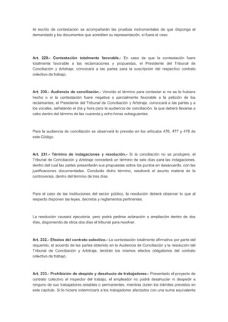 Al escrito de contestación se acompañarán las pruebas instrumentales de que disponga el
demandado y los documentos que acrediten su representación, si fuere el caso.
Art. 229.- Contestación totalmente favorable.- En caso de que la contestación fuere
totalmente favorable a las reclamaciones y propuestas, el Presidente del Tribunal de
Conciliación y Arbitraje, convocará a las partes para la suscripción del respectivo contrato
colectivo de trabajo.
Art. 230.- Audiencia de conciliación.- Vencido el término para contestar si no se lo hubiere
hecho o si la contestación fuere negativa o parcialmente favorable a la petición de los
reclamantes, el Presidente del Tribunal de Conciliación y Arbitraje, convocará a las partes y a
los vocales, señalando el día y hora para la audiencia de conciliación, la que deberá llevarse a
cabo dentro del término de las cuarenta y ocho horas subsiguientes.
Para la audiencia de conciliación se observará lo previsto en los artículos 476, 477 y 478 de
este Código.
Art. 231.- Término de indagaciones y resolución.- Si la conciliación no se produjere, el
Tribunal de Conciliación y Arbitraje concederá un término de seis días para las indagaciones,
dentro del cual las partes presentarán sus propuestas sobre los puntos en desacuerdo, con las
justificaciones documentadas. Concluido dicho término, resolverá el asunto materia de la
controversia, dentro del término de tres días.
Para el caso de las instituciones del sector público, la resolución deberá observar lo que al
respecto disponen las leyes, decretos y reglamentos pertinentes.
La resolución causará ejecutoria, pero podrá pedirse aclaración o ampliación dentro de dos
días, disponiendo de otros dos días el tribunal para resolver.
Art. 232.- Efectos del contrato colectivo.- La contestación totalmente afirmativa por parte del
requerido, el acuerdo de las partes obtenido en la Audiencia de Conciliación y la resolución del
Tribunal de Conciliación y Arbitraje, tendrán los mismos efectos obligatorios del contrato
colectivo de trabajo.
Art. 233.- Prohibición de despido y desahucio de trabajadores.- Presentado el proyecto de
contrato colectivo al inspector del trabajo, el empleador no podrá desahuciar ni despedir a
ninguno de sus trabajadores estables o permanentes, mientras duren los trámites previstos en
este capítulo. Si lo hiciere indemnizará a los trabajadores afectados con una suma equivalente
 