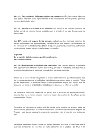 Art. 245.- Representantes de las asociaciones de trabajadores.- En los contratos colectivos
sólo podrán intervenir como representantes de las asociaciones de trabajadores, personas
mayores de dieciocho años.
Art. 246.- Efectos de la nulidad de los contratos.- La nulidad de los contratos colectivos de
trabajo surtirá los mismos efectos señalados por el artículo 40 de este Código para los
individuales.
Art. 247.- Límite del amparo de los contratos colectivos.- Los contratos colectivos de
trabajo no amparan a los representantes y funcionarios con nivel directivo o administrativo de
las entidades con finalidad social o pública o de aquellas, que total o parcialmente, se financien
con impuestos, tasas o subvenciones fiscales o municipales.
Capítulo II
De la revisión, de la terminación y del incumplimiento
del contrato colectivo
Art. 248.- Revisabilidad de los contratos colectivos.- Todo contrato colectivo es revisable
total o parcialmente al finalizar el plazo convenido y, en caso de no haberlo, cada dos años, a
propuesta de cualquiera de las partes, observándose las reglas siguientes:
Pedida por la asociación de trabajadores, la revisión se hará siempre que ella represente más
del cincuenta por ciento de la totalidad de los trabajadores a quienes afecte el contrato. Pedida
por los empleadores, se efectuará siempre que los proponentes tengan a su servicio más del
cincuenta por ciento de la totalidad de los trabajadores a quienes se refiera el contrato.
La solicitud de revisión se presentará, por escrito, ante la autoridad que legalizó el contrato,
sesenta días, por lo menos, antes de vencerse el plazo o de cumplirse los dos años a que se
refiere el inciso primero.
Si durante los mencionados sesenta días las partes no se pusieren de acuerdo sobre las
modificaciones, se someterá el asunto a conocimiento y resolución de la Dirección Regional del
Trabajo. Hasta que se resuelva lo conveniente, quedará en vigor el contrato cuya revisión se
pida.
La revisión del contrato se hará constar por escrito, del mismo modo que su celebración ante la
autoridad competente, observándose las reglas constantes en el Capítulo I del Título II del
 