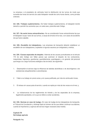 La empresa o el propietario de vehículos hará la distribución de los turnos de modo que
sumadas las horas de servicio de cada trabajador resulte las ocho horas diarias, como jornada
ordinaria.
Art. 326.- Trabajos suplementarios.- De haber trabajos suplementarios, el trabajador tendrá
derecho a percibir los aumentos que, en cada caso, prescribe este Código.
Art. 327.- No serán horas extraordinarias.- No se considerarán horas extraordinarias las que
el trabajador ocupe, fuera de sus turnos, a causa de errores en la ruta, o en casos de accidente
de que fuera culpable.
Art. 328.- Escalafón de trabajadores.- Las empresas de transporte deberán establecer un
escalafón de sus trabajadores y sujetarlos a riguroso ascenso por antigüedad y méritos.
Art. 329.- Causas especiales de despido.- Además de las causas puntualizadas en el artículo
172 de este Código son faltas graves que autorizan el despido de los conductores,
maquinistas, fogoneros, guardavías, guardabarreras, guardagujas y, en general, del personal
que tenga a su cargo funciones análogas a las de éstos, las siguientes:
1. Desempeñar el servicio bajo la influencia de bebidas alcohólicas o de alucinógenos o de
substancias estupefacientes o psicotrópicas;
2. Faltar a su trabajo sin previo aviso y sin causa justificada, por más de veinticuatro horas;
3. El retraso sin causa justa al servicio, cuando se repita por más de tres veces en el mes; y,
4. La inobservancia de los reglamentos de tránsito y de los especiales de la empresa,
legalmente aprobados, en lo que se refiere a evitar accidentes.
Art. 330.- Normas en caso de huelga.- En caso de huelga de los trabajadores de transporte,
el Tribunal de Conciliación y Arbitraje fijará el número de los que deben continuar sus labores,
cuando la importancia y urgencia del servicio hagan necesaria esta medida.
Capítulo VII
Del trabajo agrícola
Parágrafo 1ro.
 