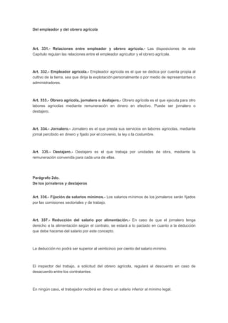 Del empleador y del obrero agrícola
Art. 331.- Relaciones entre empleador y obrero agrícola.- Las disposiciones de este
Capítulo regulan las relaciones entre el empleador agricultor y el obrero agrícola.
Art. 332.- Empleador agrícola.- Empleador agrícola es el que se dedica por cuenta propia al
cultivo de la tierra, sea que dirija la explotación personalmente o por medio de representantes o
administradores.
Art. 333.- Obrero agrícola, jornalero o destajero.- Obrero agrícola es el que ejecuta para otro
labores agrícolas mediante remuneración en dinero en efectivo. Puede ser jornalero o
destajero.
Art. 334.- Jornalero.- Jornalero es el que presta sus servicios en labores agrícolas, mediante
jornal percibido en dinero y fijado por el convenio, la ley o la costumbre.
Art. 335.- Destajero.- Destajero es el que trabaja por unidades de obra, mediante la
remuneración convenida para cada una de ellas.
Parágrafo 2do.
De los jornaleros y destajeros
Art. 336.- Fijación de salarios mínimos.- Los salarios mínimos de los jornaleros serán fijados
por las comisiones sectoriales y de trabajo.
Art. 337.- Reducción del salario por alimentación.- En caso de que el jornalero tenga
derecho a la alimentación según el contrato, se estará a lo pactado en cuanto a la deducción
que debe hacerse del salario por este concepto.
La deducción no podrá ser superior al veinticinco por ciento del salario mínimo.
El inspector del trabajo, a solicitud del obrero agrícola, regulará el descuento en caso de
desacuerdo entre los contratantes.
En ningún caso, el trabajador recibirá en dinero un salario inferior al mínimo legal.
 