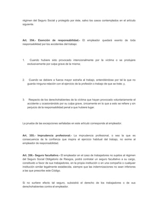 régimen del Seguro Social y protegido por éste, salvo los casos contemplados en el artículo
siguiente.
Art. 354.- Exención de responsabilidad.- El empleador quedará exento de toda
responsabilidad por los accidentes del trabajo:
1. Cuando hubiere sido provocado intencionalmente por la víctima o se produjere
exclusivamente por culpa grave de la misma;
2. Cuando se debiere a fuerza mayor extraña al trabajo, entendiéndose por tal la que no
guarda ninguna relación con el ejercicio de la profesión o trabajo de que se trate; y,
3. Respecto de los derechohabientes de la víctima que hayan provocado voluntariamente el
accidente u ocasionándolo por su culpa grave, únicamente en lo que a esto se refiere y sin
perjuicio de la responsabilidad penal a que hubiere lugar.
La prueba de las excepciones señaladas en este artículo corresponde al empleador.
Art. 355.- Imprudencia profesional.- La imprudencia profesional, o sea la que es
consecuencia de la confianza que inspira el ejercicio habitual del trabajo, no exime al
empleador de responsabilidad.
Art. 356.- Seguro facultativo.- El empleador en el caso de trabajadores no sujetos al régimen
del Seguro Social Obligatorio de Riesgos, podrá contratar un seguro facultativo a su cargo,
constituido a favor de sus trabajadores, en la propia institución o en una compañía o cualquier
institución similar legalmente establecida, siempre que las indemnizaciones no sean inferiores
a las que prescribe este Código.
Si no surtiere efecto tal seguro, subsistirá el derecho de los trabajadores o de sus
derechohabientes contra el empleador.
 