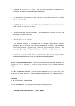 2. La pérdida de movimiento, equivalente a la mutilación de la extremidad o extremidades en
las mismas condiciones indicadas en el numeral anterior;
3. La pérdida de la visión de ambos ojos, entendida como anulación del órgano o pérdida
total de la fuerza visual;
4. La pérdida de un ojo, siempre que el otro no tenga acuidad visual mayor del cincuenta por
ciento después de corrección por lentes;
5. La disminución de la visión en un setenta y cinco por ciento de lo normal en ambos ojos,
después de corrección por lentes;
6. La enajenación mental incurable;
7. Las lesiones orgánicas o funcionales de los sistemas cardiovascular, digestivo,
respiratorio, etc., ocasionadas por la acción mecánica de accidente o por alteraciones
bioquímicas fisiológicas motivadas por el trabajo, que fueren declaradas incurables y que,
por su gravedad, impidan al trabajador dedicarse en absoluto a cualquier trabajo; y,
8. La epilepsia traumática, cuando la frecuencia de la crisis y otros fenómenos no permitan al
paciente desempeñar ningún trabajo, incapacitándole permanentemente.
Art. 361.- Disminución permanente.- Producen disminución permanente de la capacidad para
el trabajo las lesiones detalladas en el cuadro valorativo de disminución de capacidad para el
trabajo.
Art. 362.- Incapacidad temporal.- Ocasiona incapacidad temporal toda lesión curada dentro
del plazo de un año de producida y que deja al trabajador capacitado para su trabajo habitual.
Capítulo III
De las enfermedades profesionales
Art. 363.- Clasificación.- Son enfermedades profesionales las siguientes:
1. ENFERMEDADES INFECCIOSAS Y PARASITARIAS:
 