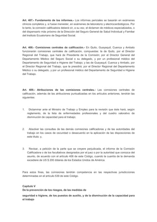 Art. 407.- Fundamento de los informes.- Los informes periciales se basarán en exámenes 
clínicos completos y, si fuese menester, en exámenes de laboratorio y electrocardiológicos. Por 
lo tanto, la comisión calificadora deberá oír, a su vez, el dictamen de médicos especializados, o 
del dispensario más próximo de la Dirección del Seguro General de Salud Individual y Familiar 
del Instituto Ecuatoriano de Seguridad Social. 
Art. 408.- Comisiones centrales de calificación.- En Quito, Guayaquil, Cuenca y Ambato 
funcionarán comisiones centrales de calificación, compuestas: la de Quito, por el Director 
Regional del Trabajo, que hará de Presidente de la Comisión; por el Director General del 
Departamento Médico del Seguro Social o su delegado, y por un profesional médico del 
Departamento de Seguridad e Higiene del Trabajo; y las de Guayaquil, Cuenca y Ambato, por 
el Director Regional del Trabajo, que la presidirá; por el Director Regional del Departamento 
Médico o su delegado, y por un profesional médico del Departamento de Seguridad e Higiene 
del Trabajo. 
Art. 409.- Atribuciones de las comisiones centrales.- Las comisiones centrales de 
calificación, además de las atribuciones puntualizadas en los artículos anteriores, tendrán las 
siguientes: 
1. Dictaminar ante el Ministro de Trabajo y Empleo para la revisión que éste hará, según 
reglamento, de la lista de enfermedades profesionales y del cuadro valorativo de 
disminución de capacidad para el trabajo; 
2. Absolver las consultas de las demás comisiones calificadoras y de las autoridades del 
trabajo en los casos de oscuridad o desacuerdo en la aplicación de las disposiciones de 
este título; y, 
3. Revisar, a petición de la parte que se creyere perjudicada, el informe de la Comisión 
Calificadora o de los facultativos designados por el juez o por la autoridad que conozca del 
asunto, de acuerdo con el artículo 406 de este Código, cuando la cuantía de la demanda 
excediere de US $ 200 dólares de los Estados Unidos de América. 
Para estos fines, las comisiones tendrán competencia en las respectivas jurisdicciones 
determinadas en el artículo 539 de este Código. 
Capítulo V 
De la prevención de los riesgos, de las medidas de 
seguridad e higiene, de los puestos de auxilio, y de la disminución de la capacidad para 
el trabajo 
 