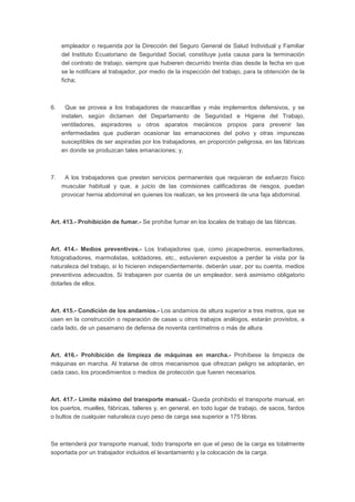 empleador o requerida por la Dirección del Seguro General de Salud Individual y Familiar 
del Instituto Ecuatoriano de Seguridad Social, constituye justa causa para la terminación 
del contrato de trabajo, siempre que hubieren decurrido treinta días desde la fecha en que 
se le notificare al trabajador, por medio de la inspección del trabajo, para la obtención de la 
ficha; 
6. Que se provea a los trabajadores de mascarillas y más implementos defensivos, y se 
instalen, según dictamen del Departamento de Seguridad e Higiene del Trabajo, 
ventiladores, aspiradores u otros aparatos mecánicos propios para prevenir las 
enfermedades que pudieran ocasionar las emanaciones del polvo y otras impurezas 
susceptibles de ser aspiradas por los trabajadores, en proporción peligrosa, en las fábricas 
en donde se produzcan tales emanaciones; y, 
7. A los trabajadores que presten servicios permanentes que requieran de esfuerzo físico 
muscular habitual y que, a juicio de las comisiones calificadoras de riesgos, puedan 
provocar hernia abdominal en quienes los realizan, se les proveerá de una faja abdominal. 
Art. 413.- Prohibición de fumar.- Se prohíbe fumar en los locales de trabajo de las fábricas. 
Art. 414.- Medios preventivos.- Los trabajadores que, como picapedreros, esmeriladores, 
fotograbadores, marmolistas, soldadores, etc., estuvieren expuestos a perder la vista por la 
naturaleza del trabajo, si lo hicieren independientemente, deberán usar, por su cuenta, medios 
preventivos adecuados. Si trabajaren por cuenta de un empleador, será asimismo obligatorio 
dotarles de ellos. 
Art. 415.- Condición de los andamios.- Los andamios de altura superior a tres metros, que se 
usen en la construcción o reparación de casas u otros trabajos análogos, estarán provistos, a 
cada lado, de un pasamano de defensa de noventa centímetros o más de altura. 
Art. 416.- Prohibición de limpieza de máquinas en marcha.- Prohíbese la limpieza de 
máquinas en marcha. Al tratarse de otros mecanismos que ofrezcan peligro se adoptarán, en 
cada caso, los procedimientos o medios de protección que fueren necesarios. 
Art. 417.- Límite máximo del transporte manual.- Queda prohibido el transporte manual, en 
los puertos, muelles, fábricas, talleres y, en general, en todo lugar de trabajo, de sacos, fardos 
o bultos de cualquier naturaleza cuyo peso de carga sea superior a 175 libras. 
Se entenderá por transporte manual, todo transporte en que el peso de la carga es totalmente 
soportada por un trabajador incluidos el levantamiento y la colocación de la carga. 
 