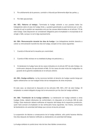 3. Por arbitramento de la persona, comisión o tribunal que libremente elijan las partes; y, 
4. Por fallo ejecutoriado. 
Art. 503.- Retorno al trabajo.- Terminada la huelga volverán a sus puestos todos los 
trabajadores salvo el caso de huelga ilícita, y quedará garantizada su permanencia por un año, 
durante el cual no podrán ser separados sino por las causas determinadas en el artículo 172 de 
este Código. Esta disposición se considerará obligatoria para el empleador e incorporada en el 
arreglo o fallo, aunque no se lo diga expresamente. 
Art. 504.- Remuneración durante los días de huelga.- Los trabajadores tendrán derecho a 
cobrar su remuneración durante los días de huelga, excepto en los casos siguientes: 
1. Cuando el tribunal así lo resuelva por unanimidad; 
2. Cuando el fallo rechace en su totalidad el pliego de peticiones; y, 
3. Si declararen la huelga fuera de los casos indicados en el artículo 497 de este Código o la 
continuaren después de ejecutoriado el fallo. En los casos de este inciso los huelguistas no 
gozarán de la garantía establecida en el artículo anterior. 
Art. 505.- Huelga solidaria.- La ley reconoce también el derecho de huelga cuando tenga por 
objeto solidarizarse con las huelgas lícitas de los trabajadores de otras empresas. 
En este caso, se observará lo dispuesto en los artículos 499, 500 y 501 de este Código. El 
empleador no estará obligado al pago de la remuneración por los días de huelga solidaria. 
Art. 506.- Tramitación de la huelga solidaria.- La declaración de huelga solidaria a otras 
huelgas lícitas, deberá efectuarse de conformidad a lo dispuesto en el artículo 498 de este 
Código. Esta resolución deberá notificarse al inspector del trabajo de la respectiva jurisdicción, 
quien hará conocer al empleador en las veinticuatro horas siguientes. Así mismo, comunicará 
tal declaratoria a la autoridad del trabajo que conoce el asunto principal. 
La suspensión de labores a consecuencia de la huelga solidaria, sólo podrá hacerse efectiva 
tres días después de haberse notificado su declaratoria a la autoridad del trabajo. 
La huelga solidaria no podrá durar más de tres días hábiles consecutivos. 
 