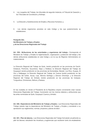 4. Los Juzgados del Trabajo, los tribunales de segunda instancia, el Tribunal de Casación y 
los Tribunales de Conciliación y Arbitraje; 
5. La Dirección y Subdirecciones de Empleo y Recursos Humanos; y, 
6. Los demás organismos previstos en este Código y los que posteriormente se 
establecieren. 
Parágrafo 2do. 
Del Ministerio de Trabajo y Empleo 
y de las Direcciones Regionales del Trabajo 
Art. 539.- Atribuciones de las autoridades y organismos del trabajo.- Corresponde al 
Ministerio de Trabajo y Empleo la reglamentación, organización y protección del trabajo y las 
demás atribuciones establecidas en este Código y en la Ley de Régimen Administrativo en 
materia laboral. 
La Dirección Regional del Trabajo de Quito, tendrá jurisdicción en las provincias de Carchi, 
Imbabura, Pichincha, Sucumbíos, Napo y Orellana; la Dirección Regional del Trabajo de 
Guayaquil, tendrá jurisdicción en las provincias de Esmeraldas, Manabí, Los Ríos, Guayas, El 
Oro y Galápagos; la Dirección Regional del Trabajo de Cuenca tendrá jurisdicción en las 
provincias del Cañar, Azuay, Loja, Morona Santiago y Zamora Chinchipe; y la Dirección 
Regional del Trabajo de Ambato, tendrá jurisdicción en las provincias de Cotopaxi, 
Tungurahua, Chimborazo, Bolívar y Pastaza. 
En las ciudades en donde el Presidente de la República creyere conveniente crear nuevas 
Direcciones Regionales del Trabajo, funcionarán con los mismos deberes y atribuciones que 
las antes nombradas de Quito, Guayaquil, Cuenca y Ambato. 
Art. 540.- Dependencia del Ministerio de Trabajo y Empleo.- Las Direcciones Regionales del 
Trabajo estarán bajo la dependencia del Ministerio de Trabajo y Empleo y someterán a su 
aprobación sus reglamentos, normas, proyectos y planes de labor. 
Art. 541.- Plan de labores.- Las Direcciones Regionales del Trabajo formularán anualmente su 
plan de labores; estudiarán las iniciativas y sugerencias que recibieren tanto de empleadores 
 