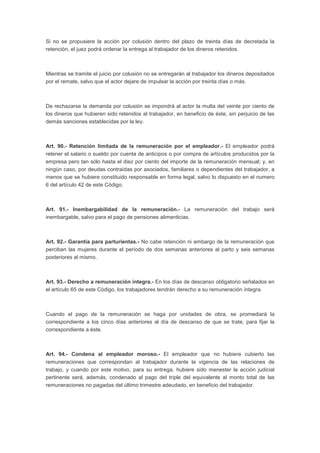 Si no se propusiere la acción por colusión dentro del plazo de treinta días de decretada la 
retención, el juez podrá ordenar la entrega al trabajador de los dineros retenidos. 
Mientras se tramite el juicio por colusión no se entregarán al trabajador los dineros depositados 
por el remate, salvo que el actor dejare de impulsar la acción por treinta días o más. 
De rechazarse la demanda por colusión se impondrá al actor la multa del veinte por ciento de 
los dineros que hubieren sido retenidos al trabajador, en beneficio de éste, sin perjuicio de las 
demás sanciones establecidas por la ley. 
Art. 90.- Retención limitada de la remuneración por el empleador.- El empleador podrá 
retener el salario o sueldo por cuenta de anticipos o por compra de artículos producidos por la 
empresa pero tan sólo hasta el diez por ciento del importe de la remuneración mensual; y, en 
ningún caso, por deudas contraídas por asociados, familiares o dependientes del trabajador, a 
menos que se hubiere constituido responsable en forma legal, salvo lo dispuesto en el numero 
6 del artículo 42 de este Código. 
Art. 91.- Inembargabilidad de la remuneración.- La remuneración del trabajo será 
inembargable, salvo para el pago de pensiones alimenticias. 
Art. 92.- Garantía para parturientas.- No cabe retención ni embargo de la remuneración que 
perciban las mujeres durante el período de dos semanas anteriores al parto y seis semanas 
posteriores al mismo. 
Art. 93.- Derecho a remuneración íntegra.- En los días de descanso obligatorio señalados en 
el artículo 65 de este Código, los trabajadores tendrán derecho a su remuneración íntegra. 
Cuando el pago de la remuneración se haga por unidades de obra, se promediará la 
correspondiente a los cinco días anteriores al día de descanso de que se trate, para fijar la 
correspondiente a éste. 
Art. 94.- Condena al empleador moroso.- El empleador que no hubiere cubierto las 
remuneraciones que correspondan al trabajador durante la vigencia de las relaciones de 
trabajo, y cuando por este motivo, para su entrega, hubiere sido menester la acción judicial 
pertinente será, además, condenado al pago del triple del equivalente al monto total de las 
remuneraciones no pagadas del último trimestre adeudado, en beneficio del trabajador. 
 