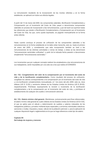 La remuneración resultante de la incorporación de los montos referidos y en la forma 
establecida, se aplicará con todos sus efectos legales. 
A partir del 13 de marzo del 2000, los componentes salariales, Bonificación Complementaria y 
Compensación por el Incremento del Costo de Vida, pasan a denominarse componentes 
salariales en proceso de incorporación a las remuneraciones, y por tal razón se suprimen todas 
las referencias que aludan a Bonificación Complementaria y Compensación por el Incremento 
del Costo de Vida, los que, como queda expresado, se pagarán mensualmente en la forma 
antes referida. 
Hasta cuando concluya el proceso de unificación de los componentes salariales a las 
remuneraciones en la forma establecida en la tabla antes transcrita, esto es, hasta el primero 
de enero del 2005, y considerando que esta incorporación también se hará a las 
remuneraciones de las distintas actividades o ramas de trabajo, a éstas se las denominará 
"remuneraciones sectoriales unificadas"; a partir de la indicada fecha pasarán a denominarse 
simplemente "remuneraciones sectoriales." 
Los incrementos que por cualquier concepto realicen los empleadores a las remuneraciones de 
sus trabajadores, serán imputables por una sola vez a los que realice el CONADES. 
Art. 132.- Congelamiento del valor de la compensación por el incremento del costo de 
vida y de la bonificación complementaria.- Como resultado del proceso de unificación, 
congélase los valores correspondientes a la compensación por el incremento del costo de vida 
y a la bonificación complementaria mensualizada, al 1 de enero del año 2000, esto es, doce 
dólares (US $ 12.00) y veintiocho dólares de los Estados Unidos de América (US $ 28.00), 
respectivamente. Prohíbese expresamente la revisión e incremento de la bonificación 
complementaria y de la compensación por el incremento del costo de vida, y prohíbese el 
establecimiento de cualquier otro sueldo o remuneración adicional. 
Art. 133.- Salario mínimo vital general.- Mantiénese, exclusivamente para fines referenciales, 
el salario mínimo vital general de cuatro dólares de los Estados Unidos de América (US $ 4.00), 
el que se aplica para el cálculo y determinación de sueldos y salarios indexados de los 
trabajadores públicos y privados mediante leyes especiales y convenios individuales colectivos; 
sanciones o multas; impuestos y tasas; cálculo de la jubilación patronal; o, para la aplicación de 
cualquier disposición legal o reglamentaria en la que se haga referencia a este tipo de salario. 
Capítulo VII 
Del trabajo de mujeres y menores 
 