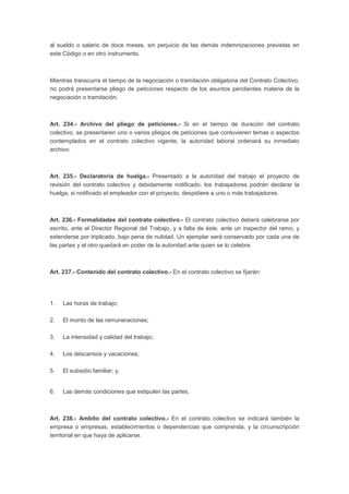 al sueldo o salario de doce meses, sin perjuicio de las demás indemnizaciones previstas en 
este Código o en otro instrumento. 
Mientras transcurra el tiempo de la negociación o tramitación obligatoria del Contrato Colectivo, 
no podrá presentarse pliego de peticiones respecto de los asuntos pendientes materia de la 
negociación o tramitación. 
Art. 234.- Archivo del pliego de peticiones.- Si en el tiempo de duración del contrato 
colectivo, se presentaren uno o varios pliegos de peticiones que contuvieren temas o aspectos 
contemplados en el contrato colectivo vigente, la autoridad laboral ordenará su inmediato 
archivo. 
Art. 235.- Declaratoria de huelga.- Presentado a la autoridad del trabajo el proyecto de 
revisión del contrato colectivo y debidamente notificado, los trabajadores podrán declarar la 
huelga, si notificado el empleador con el proyecto, despidiere a uno o más trabajadores. 
Art. 236.- Formalidades del contrato colectivo.- El contrato colectivo deberá celebrarse por 
escrito, ante el Director Regional del Trabajo, y a falta de éste, ante un inspector del ramo, y 
extenderse por triplicado, bajo pena de nulidad. Un ejemplar será conservado por cada una de 
las partes y el otro quedará en poder de la autoridad ante quien se lo celebre. 
Art. 237.- Contenido del contrato colectivo.- En el contrato colectivo se fijarán: 
1. Las horas de trabajo; 
2. El monto de las remuneraciones; 
3. La intensidad y calidad del trabajo; 
4. Los descansos y vacaciones; 
5. El subsidio familiar; y, 
6. Las demás condiciones que estipulen las partes. 
Art. 238.- Ambito del contrato colectivo.- En el contrato colectivo se indicará también la 
empresa o empresas, establecimientos o dependencias que comprenda, y la circunscripción 
territorial en que haya de aplicarse. 
 
