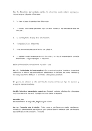 Art. 21.- Requisitos del contrato escrito.- En el contrato escrito deberán consignarse, 
necesariamente, cláusulas referentes a: 
1. La clase o clases de trabajo objeto del contrato; 
2. La manera como ha de ejecutarse: si por unidades de tiempo, por unidades de obra, por 
tarea, etc.; 
3. La cuantía y forma de pago de la remuneración; 
4. Tiempo de duración del contrato; 
5. Lugar en que debe ejecutarse la obra o el trabajo; y, 
6. La declaración de si se establecen o no sanciones, y en caso de establecerse la forma de 
determinarlas y las garantías para su efectividad. 
Estos contratos están exentos de todo impuesto o tasa. 
Art. 22.- Condiciones del contrato tácito.- En los contratos que se consideren tácitamente 
celebrados, se tendrán por condiciones las determinadas en las leyes, los pactos colectivos y 
los usos y costumbres del lugar, en la industria o trabajo de que se trate. 
En general, se aplicarán a estos contratos las mismas normas que rigen los expresos y 
producirán los mismos efectos. 
Art. 23.- Sujeción a los contratos colectivos.- De existir contratos colectivos, los individuales 
no podrán realizarse sino en la forma y condiciones fijadas en aquellos. 
Parágrafo 2do. 
De los contratos de enganche, de grupo y de equipo 
Art. 24.- Enganche para el exterior.- En los casos en que fueren contratados trabajadores, 
individual o colectivamente por enganche, para prestar servicios fuera del país, los contratos 
deberán forzosamente celebrarse por escrito. 
 