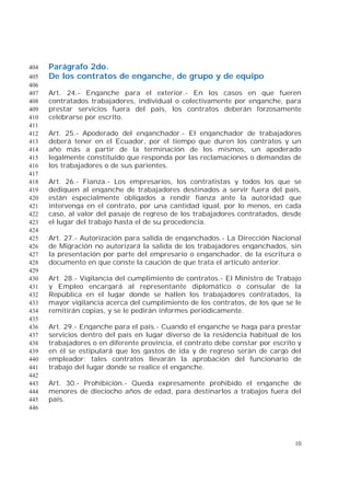10
Parágrafo 2do.404
De los contratos de enganche, de grupo y de equipo405
406
Art. 24.- Enganche para el exterior.- En los casos en que fueren407
contratados trabajadores, individual o colectivamente por enganche, para408
prestar servicios fuera del país, los contratos deberán forzosamente409
celebrarse por escrito.410
411
Art. 25.- Apoderado del enganchador.- El enganchador de trabajadores412
deberá tener en el Ecuador, por el tiempo que duren los contratos y un413
año más a partir de la terminación de los mismos, un apoderado414
legalmente constituido que responda por las reclamaciones o demandas de415
los trabajadores o de sus parientes.416
417
Art. 26.- Fianza.- Los empresarios, los contratistas y todos los que se418
dediquen al enganche de trabajadores destinados a servir fuera del país,419
están especialmente obligados a rendir fianza ante la autoridad que420
intervenga en el contrato, por una cantidad igual, por lo menos, en cada421
caso, al valor del pasaje de regreso de los trabajadores contratados, desde422
el lugar del trabajo hasta el de su procedencia.423
424
Art. 27.- Autorización para salida de enganchados.- La Dirección Nacional425
de Migración no autorizará la salida de los trabajadores enganchados, sin426
la presentación por parte del empresario o enganchador, de la escritura o427
documento en que conste la caución de que trata el artículo anterior.428
429
Art. 28.- Vigilancia del cumplimiento de contratos.- El Ministro de Trabajo430
y Empleo encargará al representante diplomático o consular de la431
República en el lugar donde se hallen los trabajadores contratados, la432
mayor vigilancia acerca del cumplimiento de los contratos, de los que se le433
remitirán copias, y se le pedirán informes periódicamente.434
435
Art. 29.- Enganche para el país.- Cuando el enganche se haga para prestar436
servicios dentro del país en lugar diverso de la residencia habitual de los437
trabajadores o en diferente provincia, el contrato debe constar por escrito y438
en él se estipulará que los gastos de ida y de regreso serán de cargo del439
empleador; tales contratos llevarán la aprobación del funcionario de440
trabajo del lugar donde se realice el enganche.441
442
Art. 30.- Prohibición.- Queda expresamente prohibido el enganche de443
menores de dieciocho años de edad, para destinarlos a trabajos fuera del444
país.445
446
 