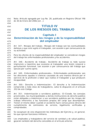 100
Nota: Artículo agregado por Ley No. 28, publicada en Registro Oficial 1984362
de 30 de Enero del 2006 (ver...).4363
4364
TITULO IV4365
DE LOS RIESGOS DEL TRABAJO4366
4367
Capítulo I4368
Determinación de los riesgos y de la responsabilidad4369
del empleador4370
4371
Art. 347.- Riesgos del trabajo.- Riesgos del trabajo son las eventualidades4372
dañosas a que está sujeto el trabajador, con ocasión o por consecuencia de4373
su actividad.4374
4375
Para los efectos de la responsabilidad del empleador se consideran riesgos4376
del trabajo las enfermedades profesionales y los accidentes.4377
4378
Art. 348.- Accidente de trabajo.- Accidente de trabajo es todo suceso4379
imprevisto y repentino que ocasiona al trabajador una lesión corporal o4380
perturbación funcional, con ocasión o por consecuencia del trabajo que4381
ejecuta por cuenta ajena.4382
4383
Art. 349.- Enfermedades profesionales.- Enfermedades profesionales son4384
las afecciones agudas o crónicas causadas de una manera directa por el4385
ejercicio de la profesión o labor que realiza el trabajador y que producen4386
incapacidad.4387
4388
Art. 350.- Derecho a indemnización.- El derecho a la indemnización4389
comprende a toda clase de trabajadores, salvo lo dispuesto en el artículo4390
353 de este Código.4391
4392
Art. 351.- Indemnización a servidores públicos.- El Estado, los consejos4393
provinciales, las municipalidades y demás instituciones de derecho público4394
están obligados a indemnizar a sus servidores públicos por los riesgos del4395
trabajo inherentes a las funciones propias del cargo que desempeñan.4396
Tienen el mismo deber cuando el accidente fuere consecuencia directa del4397
cumplimiento de comisiones de servicio, legalmente verificadas y4398
comprobadas.4399
4400
Se exceptúan de esta disposición los individuos del Ejército y, en general,4401
los que ejerzan funciones militares.4402
4403
Los empleados y trabajadores del servicio de sanidad y de salud pública,4404
gozarán también del derecho concedido en el artículo anterior.4405
 