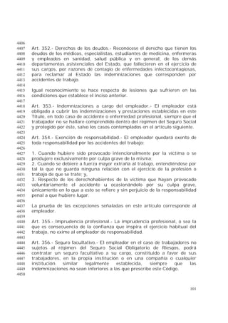 101
4406
Art. 352.- Derechos de los deudos.- Reconócese el derecho que tienen los4407
deudos de los médicos, especialistas, estudiantes de medicina, enfermeras4408
y empleados en sanidad, salud pública y en general, de los demás4409
departamentos asistenciales del Estado, que fallecieren en el ejercicio de4410
sus cargos, por razones de contagio de enfermedades infectocontagiosas,4411
para reclamar al Estado las indemnizaciones que corresponden por4412
accidentes de trabajo.4413
4414
Igual reconocimiento se hace respecto de lesiones que sufrieren en las4415
condiciones que establece el inciso anterior.4416
4417
Art. 353.- Indemnizaciones a cargo del empleador.- El empleador está4418
obligado a cubrir las indemnizaciones y prestaciones establecidas en este4419
Título, en todo caso de accidente o enfermedad profesional, siempre que el4420
trabajador no se hallare comprendido dentro del régimen del Seguro Social4421
y protegido por éste, salvo los casos contemplados en el artículo siguiente.4422
4423
Art. 354.- Exención de responsabilidad.- El empleador quedará exento de4424
toda responsabilidad por los accidentes del trabajo:4425
4426
1. Cuando hubiere sido provocado intencionalmente por la víctima o se4427
produjere exclusivamente por culpa grave de la misma;4428
2. Cuando se debiere a fuerza mayor extraña al trabajo, entendiéndose por4429
tal la que no guarda ninguna relación con el ejercicio de la profesión o4430
trabajo de que se trate; y,4431
3. Respecto de los derechohabientes de la víctima que hayan provocado4432
voluntariamente el accidente u ocasionándolo por su culpa grave,4433
únicamente en lo que a esto se refiere y sin perjuicio de la responsabilidad4434
penal a que hubiere lugar.4435
4436
La prueba de las excepciones señaladas en este artículo corresponde al4437
empleador.4438
4439
Art. 355.- Imprudencia profesional.- La imprudencia profesional, o sea la4440
que es consecuencia de la confianza que inspira el ejercicio habitual del4441
trabajo, no exime al empleador de responsabilidad.4442
4443
Art. 356.- Seguro facultativo.- El empleador en el caso de trabajadores no4444
sujetos al régimen del Seguro Social Obligatorio de Riesgos, podrá4445
contratar un seguro facultativo a su cargo, constituido a favor de sus4446
trabajadores, en la propia institución o en una compañía o cualquier4447
institución similar legalmente establecida, siempre que las4448
indemnizaciones no sean inferiores a las que prescribe este Código.4449
4450
 