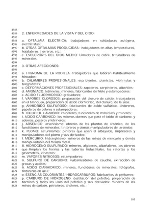 105
4585
2. ENFERMEDADES DE LA VISTA Y DEL OIDO:4586
4587
a. OFTALMIA ELECTRICA: trabajadores en soldaduras autógena,4588
electricistas;4589
b. OTRAS OFTALMIAS PRODUCIDAS: trabajadores en altas temperaturas,4590
hojalateros, herreros, etc.;4591
c. ESCLERORIS DEL OIDO MEDIO: Limadores de cobre, trituradores de4592
minerales.4593
4594
3. OTRAS AFECCIONES:4595
4596
a. HIGROMA DE LA RODILLA: trabajadores que laboran habitualmente4597
hincados;4598
b. CALAMBRES PROFESIONALES: escribientes, pianistas, violinistas y4599
telegrafistas;4600
c. DEFORMACIONES PROFESIONALES: zapateros, carpinteros, albañiles;4601
d. AMONIACO: letrineros, mineros, fabricantes de hielo y estampadores;4602
e. ACIDO FLUORHIDRICO: grabadores;4603
f. VAPORES CLOROSOS: preparación del cloruro de calcio, trabajadores4604
en el blanqueo, preparación de ácido clorhídrico, del cloruro, de la sosa;4605
g. ANHIDRIDO SULFUROSO: fabricantes de ácido sulfúrico, tintoreros,4606
papeleros de colores y estampadores:4607
h. OXIDO DE CARBONO: caldereros, fundidores de minerales y mineros;4608
i. ACIDO CARBONICO: los mismos obreros que para el óxido de carbono, y4609
además, poceros y letrineros;4610
j. ARSENICO: arsenisismo: obreros de las plantas de arsénico, de las4611
fundiciones de minerales, tintoreros y demás manipuladores del arsénico;4612
k. PLOMO: saturnismos: pintores que usan el albayalde, impresores y4613
manipuladores del plomo y sus derivados:4614
l. MERCURIO: hidrargirismo: mineros de las minas de mercurio y demás4615
manipuladores del mismo metal;4616
ll. HIDROGENO SULFURADO: mineros, algiberos, albañaleros, los obreros4617
que limpian los hornos y las tuberías industriales, las retortas y los4618
gasómetros, vinateros;4619
m. VAPORES NITROSOS: estampadores;4620
n. SULFURO DE CARBONO: vulcanizadores de caucho, extracción de4621
grasas y aceites;4622
ñ. ACIDO CIANHIDRICO: mineros, fundidores de minerales, fotógrafos,4623
tintoreros en azul;4624
o. ESENCIAS COLORANTES, HIDROCARBUROS: fabricantes de perfumes;4625
p. CARBURO DE HIDROGENO: destilación del petróleo, preparación de4626
barnices y todos los usos del petróleo y sus derivados: mineros de las4627
minas de carbón, petroleros, choferes, etc.;4628
 