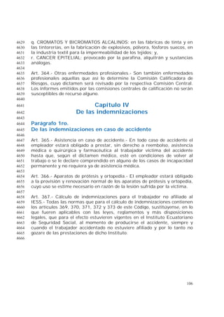 106
q. CROMATOS Y BICROMATOS ALCALINOS: en las fábricas de tinta y en4629
las tintorerías, en la fabricación de explosivos, pólvora, fósforos suecos, en4630
la industria textil para la impermeabilidad de los tejidos; y,4631
r. CANCER EPITELIAL: provocado por la parafina, alquitrán y sustancias4632
análogas.4633
4634
Art. 364.- Otras enfermedades profesionales.- Son también enfermedades4635
profesionales aquellas que así lo determine la Comisión Calificadora de4636
Riesgos, cuyo dictamen será revisado por la respectiva Comisión Central.4637
Los informes emitidos por las comisiones centrales de calificación no serán4638
susceptibles de recurso alguno.4639
4640
Capítulo IV4641
De las indemnizaciones4642
4643
Parágrafo 1ro.4644
De las indemnizaciones en caso de accidente4645
4646
Art. 365.- Asistencia en caso de accidente.- En todo caso de accidente el4647
empleador estará obligado a prestar, sin derecho a reembolso, asistencia4648
médica o quirúrgica y farmacéutica al trabajador víctima del accidente4649
hasta que, según el dictamen médico, esté en condiciones de volver al4650
trabajo o se le declare comprendido en alguno de los casos de incapacidad4651
permanente y no requiera ya de asistencia médica.4652
4653
Art. 366.- Aparatos de prótesis y ortopedia.- El empleador estará obligado4654
a la provisión y renovación normal de los aparatos de prótesis y ortopedia,4655
cuyo uso se estime necesario en razón de la lesión sufrida por la víctima.4656
4657
Art. 367.- Cálculo de indemnizaciones para el trabajador no afiliado al4658
IESS.- Todas las normas que para el cálculo de indemnizaciones contienen4659
los artículos 369, 370, 371, 372 y 373 de este Código, sustitúyense, en lo4660
que fueren aplicables con las leyes, reglamentos y más disposiciones4661
legales, que para el efecto estuvieren vigentes en el Instituto Ecuatoriano4662
de Seguridad Social, al momento de producirse el accidente, siempre y4663
cuando el trabajador accidentado no estuviere afiliado y por lo tanto no4664
gozare de las prestaciones de dicho Instituto.4665
4666
 