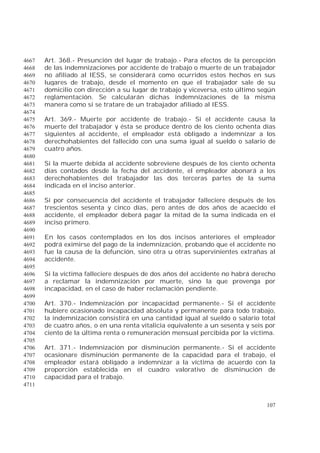 107
Art. 368.- Presunción del lugar de trabajo.- Para efectos de la percepción4667
de las indemnizaciones por accidente de trabajo o muerte de un trabajador4668
no afiliado al IESS, se considerará como ocurridos estos hechos en sus4669
lugares de trabajo, desde el momento en que el trabajador sale de su4670
domicilio con dirección a su lugar de trabajo y viceversa, esto último según4671
reglamentación. Se calcularán dichas indemnizaciones de la misma4672
manera como si se tratare de un trabajador afiliado al IESS.4673
4674
Art. 369.- Muerte por accidente de trabajo.- Si el accidente causa la4675
muerte del trabajador y ésta se produce dentro de los ciento ochenta días4676
siguientes al accidente, el empleador está obligado a indemnizar a los4677
derechohabientes del fallecido con una suma igual al sueldo o salario de4678
cuatro años.4679
4680
Si la muerte debida al accidente sobreviene después de los ciento ochenta4681
días contados desde la fecha del accidente, el empleador abonará a los4682
derechohabientes del trabajador las dos terceras partes de la suma4683
indicada en el inciso anterior.4684
4685
Si por consecuencia del accidente el trabajador falleciere después de los4686
trescientos sesenta y cinco días, pero antes de dos años de acaecido el4687
accidente, el empleador deberá pagar la mitad de la suma indicada en el4688
inciso primero.4689
4690
En los casos contemplados en los dos incisos anteriores el empleador4691
podrá eximirse del pago de la indemnización, probando que el accidente no4692
fue la causa de la defunción, sino otra u otras supervinientes extrañas al4693
accidente.4694
4695
Si la víctima falleciere después de dos años del accidente no habrá derecho4696
a reclamar la indemnización por muerte, sino la que provenga por4697
incapacidad, en el caso de haber reclamación pendiente.4698
4699
Art. 370.- Indemnización por incapacidad permanente.- Si el accidente4700
hubiere ocasionado incapacidad absoluta y permanente para todo trabajo,4701
la indemnización consistirá en una cantidad igual al sueldo o salario total4702
de cuatro años, o en una renta vitalicia equivalente a un sesenta y seis por4703
ciento de la última renta o remuneración mensual percibida por la víctima.4704
4705
Art. 371.- Indemnización por disminución permanente.- Si el accidente4706
ocasionare disminución permanente de la capacidad para el trabajo, el4707
empleador estará obligado a indemnizar a la víctima de acuerdo con la4708
proporción establecida en el cuadro valorativo de disminución de4709
capacidad para el trabajo.4710
4711
 