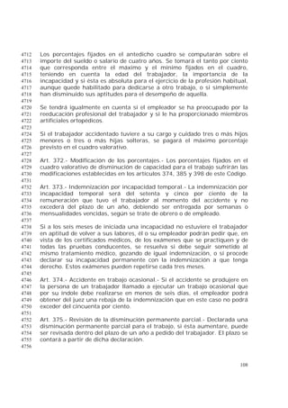 108
Los porcentajes fijados en el antedicho cuadro se computarán sobre el4712
importe del sueldo o salario de cuatro años. Se tomará el tanto por ciento4713
que corresponda entre el máximo y el mínimo fijados en el cuadro,4714
teniendo en cuenta la edad del trabajador, la importancia de la4715
incapacidad y si ésta es absoluta para el ejercicio de la profesión habitual,4716
aunque quede habilitado para dedicarse a otro trabajo, o si simplemente4717
han disminuido sus aptitudes para el desempeño de aquella.4718
4719
Se tendrá igualmente en cuenta si el empleador se ha preocupado por la4720
reeducación profesional del trabajador y si le ha proporcionado miembros4721
artificiales ortopédicos.4722
4723
Si el trabajador accidentado tuviere a su cargo y cuidado tres o más hijos4724
menores o tres o más hijas solteras, se pagará el máximo porcentaje4725
previsto en el cuadro valorativo.4726
4727
Art. 372.- Modificación de los porcentajes.- Los porcentajes fijados en el4728
cuadro valorativo de disminución de capacidad para el trabajo sufrirán las4729
modificaciones establecidas en los artículos 374, 385 y 398 de este Código.4730
4731
Art. 373.- Indemnización por incapacidad temporal.- La indemnización por4732
incapacidad temporal será del setenta y cinco por ciento de la4733
remuneración que tuvo el trabajador al momento del accidente y no4734
excederá del plazo de un año, debiendo ser entregada por semanas o4735
mensualidades vencidas, según se trate de obrero o de empleado.4736
4737
Si a los seis meses de iniciada una incapacidad no estuviere el trabajador4738
en aptitud de volver a sus labores, él o su empleador podrán pedir que, en4739
vista de los certificados médicos, de los exámenes que se practiquen y de4740
todas las pruebas conducentes, se resuelva si debe seguir sometido al4741
mismo tratamiento médico, gozando de igual indemnización, o si procede4742
declarar su incapacidad permanente con la indemnización a que tenga4743
derecho. Estos exámenes pueden repetirse cada tres meses.4744
4745
Art. 374.- Accidente en trabajo ocasional.- Si el accidente se produjere en4746
la persona de un trabajador llamado a ejecutar un trabajo ocasional que4747
por su índole debe realizarse en menos de seis días, el empleador podrá4748
obtener del juez una rebaja de la indemnización que en este caso no podrá4749
exceder del cincuenta por ciento.4750
4751
Art. 375.- Revisión de la disminución permanente parcial.- Declarada una4752
disminución permanente parcial para el trabajo, si ésta aumentare, puede4753
ser revisada dentro del plazo de un año a pedido del trabajador. El plazo se4754
contará a partir de dicha declaración.4755
4756
 
