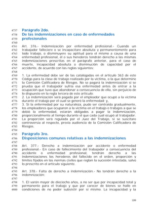 109
Parágrafo 2do.4757
De las indemnizaciones en caso de enfermedades4758
profesionales4759
4760
Art. 376.- Indemnización por enfermedad profesional.- Cuando un4761
trabajador falleciere o se incapacitare absoluta y permanentemente para4762
todo trabajo, o disminuyere su aptitud para el mismo a causa de una4763
enfermedad profesional, él o sus herederos tendrán derecho a las mismas4764
indemnizaciones prescritas en el parágrafo anterior, para el caso de4765
muerte, incapacidad absoluta o disminución de capacidad por el4766
accidente, de acuerdo con las reglas siguientes:4767
4768
1. La enfermedad debe ser de las catalogadas en el artículo 363 de este4769
Código para la clase de trabajo realizado por la víctima, o la que determine4770
la Comisión Calificadora de Riesgos. No se pagará la indemnización si se4771
prueba que el trabajador sufría esa enfermedad antes de entrar a la4772
ocupación que tuvo que abandonar a consecuencia de ella, sin perjuicio de4773
lo dispuesto en la regla tercera de este artículo;4774
2. La indemnización será pagada por el empleador que ocupó a la víctima4775
durante el trabajo por el cual se generó la enfermedad; y,4776
3. Si la enfermedad por su naturaleza, pudo ser contraída gradualmente,4777
los empleadores que ocuparon a la víctima en el trabajo o trabajos a que se4778
debió la enfermedad, estarán obligados a pagar la indemnización,4779
proporcionalmente al tiempo durante el que cada cual ocupó al trabajador.4780
La proporción será regulada por el Juez del Trabajo, si se suscitare4781
controversia al respecto, previa audiencia de la Comisión Calificadora de4782
Riesgos.4783
4784
Parágrafo 3ro.4785
Disposiciones comunes relativas a las indemnizaciones4786
4787
Art. 377.- Derecho a indemnización por accidente o enfermedad4788
profesional.- En caso de fallecimiento del trabajador a consecuencia del4789
accidente o enfermedad profesional, tendrán derecho a las4790
indemnizaciones los herederos del fallecido en el orden, proporción y4791
límites fijados en las normas civiles que reglan la sucesión intestada, salvo4792
lo prescrito en el artículo siguiente.4793
4794
Art. 378.- Falta de derecho a indemnización.- No tendrán derecho a la4795
indemnización:4796
4797
1. El varón mayor de dieciocho años, a no ser que por incapacidad total y4798
permanente para el trabajo y que por carecer de bienes se halle en4799
condiciones de no poder subsistir por sí mismo. La incapacidad y la4800
 
