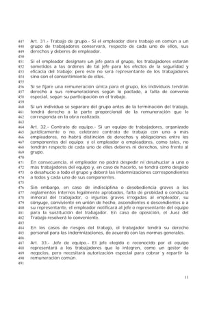 11
Art. 31.- Trabajo de grupo.- Si el empleador diere trabajo en común a un447
grupo de trabajadores conservará, respecto de cada uno de ellos, sus448
derechos y deberes de empleador.449
450
Si el empleador designare un jefe para el grupo, los trabajadores estarán451
sometidos a las órdenes de tal jefe para los efectos de la seguridad y452
eficacia del trabajo; pero éste no será representante de los trabajadores453
sino con el consentimiento de ellos.454
455
Si se fijare una remuneración única para el grupo, los individuos tendrán456
derecho a sus remuneraciones según lo pactado, a falta de convenio457
especial, según su participación en el trabajo.458
459
Si un individuo se separare del grupo antes de la terminación del trabajo,460
tendrá derecho a la parte proporcional de la remuneración que le461
corresponda en la obra realizada.462
463
Art. 32.- Contrato de equipo.- Si un equipo de trabajadores, organizado464
jurídicamente o no, celebrare contrato de trabajo con uno o más465
empleadores, no habrá distinción de derechos y obligaciones entre los466
componentes del equipo; y el empleador o empleadores, como tales, no467
tendrán respecto de cada uno de ellos deberes ni derechos, sino frente al468
grupo.469
470
En consecuencia, el empleador no podrá despedir ni desahuciar a uno o471
más trabajadores del equipo y, en caso de hacerlo, se tendrá como despido472
o desahucio a todo el grupo y deberá las indemnizaciones correspondientes473
a todos y cada uno de sus componentes.474
475
Sin embargo, en caso de indisciplina o desobediencia graves a los476
reglamentos internos legalmente aprobados, falta de probidad o conducta477
inmoral del trabajador, o injurias graves irrogadas al empleador, su478
cónyuge, conviviente en unión de hecho, ascendientes o descendientes o a479
su representante, el empleador notificará al jefe o representante del equipo480
para la sustitución del trabajador. En caso de oposición, el Juez del481
Trabajo resolverá lo conveniente.482
483
En los casos de riesgos del trabajo, el trabajador tendrá su derecho484
personal para las indemnizaciones, de acuerdo con las normas generales.485
486
Art. 33.- Jefe de equipo.- El jefe elegido o reconocido por el equipo487
representará a los trabajadores que lo integren, como un gestor de488
negocios, pero necesitará autorización especial para cobrar y repartir la489
remuneración común.490
491
 
