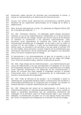 111
protección, podrá ejercitar los derechos que correspondan al menor, y4847
actuar en representación y en defensa de los intereses de éste.4848
4849
El juez, con criterio social, apreciará las circunstancias y decidirá previo4850
dictamen de los organismos determinados en el Código de la Niñez y4851
Adolescencia.4852
4853
Nota: Artículo reformado por Ley No. 39, publicada en Registro Oficial 2504854
de 13 de Abril del 2006 (ver...).4855
4856
Art. 382.- Pensiones vitalicias.- El empleador podrá otorgar pensiones4857
vitalicias en vez de las indemnizaciones establecidas en el inciso primero4858
del artículo 369 de este Código, siempre que hiciere reserva de tal derecho4859
al contestar la reclamación y las garantice suficientemente. Tales4860
pensiones serán equivalentes al cuarenta por ciento de la última4861
remuneración percibida por el trabajador, en los casos a que se refiere el4862
artículo 377 de este Código y, a falta de los beneficiarios señalados en4863
dichos casos, se concederá a las personas a las que alude el artículo 3794864
de este Código. Estas pensiones cesarán respecto de las beneficiarias que4865
contrajeren matrimonio y de los beneficiarios que llegaren a los dieciocho4866
años y no fueren incapaces para el trabajo.4867
4868
El llamamiento a los derechohabientes al goce de la pensión y de la4869
distribución de la misma se hará de acuerdo con las reglas del Código4870
Civil. Entre los herederos habrá, además, el derecho de acrecer.4871
4872
Art. 383.- Pago íntegro de las indemnizaciones.- Las indemnizaciones por4873
causa del fallecimiento y las que correspondan al trabajador en los casos4874
de incapacidad absoluta o de disminución de la capacidad para el trabajo4875
serán cubiertas íntegramente, sin deducción de las remuneraciones o4876
gastos de curación que haya pagado el empleador durante el período4877
transcurrido entre el accidente o presentación de la enfermedad y la4878
muerte o la declaración de incapacidad.4879
4880
Art. 384.- Falta de derecho de los deudos.- Si el trabajador a quien se4881
indemnizó por incapacidad absoluta fallece a consecuencia del accidente o4882
enfermedad profesional que le incapacitó para el trabajo, sus deudos no4883
tendrán derecho a reclamar indemnización por su fallecimiento.4884
4885
Art. 385.- Reducción del monto de la indemnización.- El monto de la4886
indemnización podrá ser reducido prudencialmente por el juez cuando se4887
llegare a comprobar plenamente que las condiciones económicas del4888
empleador no le permiten cubrir la indemnización legal a que estuviere4889
obligado. La disminución no podrá ser en caso alguno mayor del treinta4890
por ciento, sin perjuicio de lo dispuesto en el artículo 374 de este Código.4891
4892
 