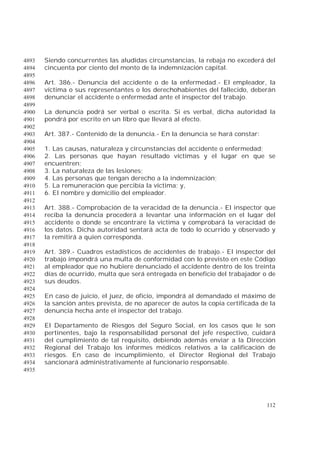 112
Siendo concurrentes las aludidas circunstancias, la rebaja no excederá del4893
cincuenta por ciento del monto de la indemnización capital.4894
4895
Art. 386.- Denuncia del accidente o de la enfermedad.- El empleador, la4896
víctima o sus representantes o los derechohabientes del fallecido, deberán4897
denunciar el accidente o enfermedad ante el inspector del trabajo.4898
4899
La denuncia podrá ser verbal o escrita. Si es verbal, dicha autoridad la4900
pondrá por escrito en un libro que llevará al efecto.4901
4902
Art. 387.- Contenido de la denuncia.- En la denuncia se hará constar:4903
4904
1. Las causas, naturaleza y circunstancias del accidente o enfermedad;4905
2. Las personas que hayan resultado víctimas y el lugar en que se4906
encuentren;4907
3. La naturaleza de las lesiones;4908
4. Las personas que tengan derecho a la indemnización;4909
5. La remuneración que percibía la víctima; y,4910
6. El nombre y domicilio del empleador.4911
4912
Art. 388.- Comprobación de la veracidad de la denuncia.- El inspector que4913
reciba la denuncia procederá a levantar una información en el lugar del4914
accidente o donde se encontrare la víctima y comprobará la veracidad de4915
los datos. Dicha autoridad sentará acta de todo lo ocurrido y observado y4916
la remitirá a quien corresponda.4917
4918
Art. 389.- Cuadros estadísticos de accidentes de trabajo.- El inspector del4919
trabajo impondrá una multa de conformidad con lo previsto en este Código4920
al empleador que no hubiere denunciado el accidente dentro de los treinta4921
días de ocurrido, multa que será entregada en beneficio del trabajador o de4922
sus deudos.4923
4924
En caso de juicio, el juez, de oficio, impondrá al demandado el máximo de4925
la sanción antes prevista, de no aparecer de autos la copia certificada de la4926
denuncia hecha ante el inspector del trabajo.4927
4928
El Departamento de Riesgos del Seguro Social, en los casos que le son4929
pertinentes, bajo la responsabilidad personal del jefe respectivo, cuidará4930
del cumplimiento de tal requisito, debiendo además enviar a la Dirección4931
Regional del Trabajo los informes médicos relativos a la calificación de4932
riesgos. En caso de incumplimiento, el Director Regional del Trabajo4933
sancionará administrativamente al funcionario responsable.4934
4935
 