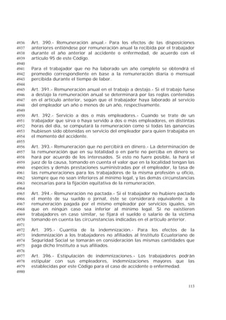 113
Art. 390.- Remuneración anual.- Para los efectos de las disposiciones4936
anteriores entiéndese por remuneración anual la recibida por el trabajador4937
durante el año anterior al accidente o enfermedad, de acuerdo con el4938
artículo 95 de este Código.4939
4940
Para el trabajador que no ha laborado un año completo se obtendrá el4941
promedio correspondiente en base a la remuneración diaria o mensual4942
percibida durante el tiempo de labor.4943
4944
Art. 391.- Remuneración anual en el trabajo a destajo.- Si el trabajo fuese4945
a destajo la remuneración anual se determinará por las reglas contenidas4946
en el artículo anterior, según que el trabajador haya laborado al servicio4947
del empleador un año o menos de un año, respectivamente.4948
4949
Art. 392.- Servicio a dos o más empleadores.- Cuando se trate de un4950
trabajador que sirva o haya servido a dos o más empleadores, en distintas4951
horas del día, se computará la remuneración como si todas las ganancias4952
hubiesen sido obtenidas en servicio del empleador para quien trabajaba en4953
el momento del accidente.4954
4955
Art. 393.- Remuneración que no percibirá en dinero.- La determinación de4956
la remuneración que en su totalidad o en parte no perciba en dinero se4957
hará por acuerdo de los interesados. Si esto no fuere posible, la hará el4958
juez de la causa, tomando en cuenta el valor que en la localidad tengan las4959
especies y demás prestaciones suministradas por el empleador, la tasa de4960
las remuneraciones para los trabajadores de la misma profesión u oficio,4961
siempre que no sean inferiores al mínimo legal, y las demás circunstancias4962
necesarias para la fijación equitativa de la remuneración.4963
4964
Art. 394.- Remuneración no pactada.- Si el trabajador no hubiere pactado4965
el monto de su sueldo o jornal, éste se considerará equivalente a la4966
remuneración pagada por el mismo empleador por servicios iguales, sin4967
que en ningún caso sea inferior al mínimo legal. Si no existieren4968
trabajadores en caso similar, se fijará el sueldo o salario de la víctima4969
tomando en cuenta las circunstancias indicadas en el artículo anterior.4970
4971
Art. 395.- Cuantía de la indemnización.- Para los efectos de la4972
indemnización a los trabajadores no afiliados al Instituto Ecuatoriano de4973
Seguridad Social se tomarán en consideración las mismas cantidades que4974
paga dicho Instituto a sus afiliados.4975
4976
Art. 396.- Estipulación de indemnizaciones.- Los trabajadores podrán4977
estipular con sus empleadores, indemnizaciones mayores que las4978
establecidas por este Código para el caso de accidente o enfermedad.4979
4980
 