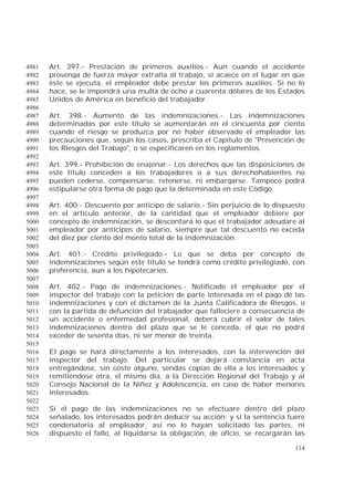 114
Art. 397.- Prestación de primeros auxilios.- Aun cuando el accidente4981
provenga de fuerza mayor extraña al trabajo, si acaece en el lugar en que4982
éste se ejecuta, el empleador debe prestar los primeros auxilios. Si no lo4983
hace, se le impondrá una multa de ocho a cuarenta dólares de los Estados4984
Unidos de América en beneficio del trabajador.4985
4986
Art. 398.- Aumento de las indemnizaciones.- Las indemnizaciones4987
determinadas por este título se aumentarán en el cincuenta por ciento4988
cuando el riesgo se produzca por no haber observado el empleador las4989
precauciones que, según los casos, prescriba el Capítulo de "Prevención de4990
los Riesgos del Trabajo", o se especificaren en los reglamentos.4991
4992
Art. 399.- Prohibición de enajenar.- Los derechos que las disposiciones de4993
este título conceden a los trabajadores o a sus derechohabientes no4994
pueden cederse, compensarse, retenerse, ni embargarse. Tampoco podrá4995
estipularse otra forma de pago que la determinada en este Código.4996
4997
Art. 400.- Descuento por anticipo de salario.- Sin perjuicio de lo dispuesto4998
en el artículo anterior, de la cantidad que el empleador debiere por4999
concepto de indemnización, se descontará lo que el trabajador adeudare al5000
empleador por anticipos de salario, siempre que tal descuento no exceda5001
del diez por ciento del monto total de la indemnización.5002
5003
Art. 401.- Crédito privilegiado.- Lo que se deba por concepto de5004
indemnizaciones según este título se tendrá como crédito privilegiado, con5005
preferencia, aun a los hipotecarios.5006
5007
Art. 402.- Pago de indemnizaciones.- Notificado el empleador por el5008
inspector del trabajo con la petición de parte interesada en el pago de las5009
indemnizaciones y con el dictamen de la Junta Calificadora de Riesgos, o5010
con la partida de defunción del trabajador que falleciere a consecuencia de5011
un accidente o enfermedad profesional, deberá cubrir el valor de tales5012
indemnizaciones dentro del plazo que se le conceda, el que no podrá5013
exceder de sesenta días, ni ser menor de treinta.5014
5015
El pago se hará directamente a los interesados, con la intervención del5016
inspector del trabajo. Del particular se dejará constancia en acta5017
entregándose, sin costo alguno, sendas copias de ella a los interesados y5018
remitiéndose otra, el mismo día, a la Dirección Regional del Trabajo y al5019
Consejo Nacional de la Niñez y Adolescencia, en caso de haber menores5020
interesados.5021
5022
Si el pago de las indemnizaciones no se efectuare dentro del plazo5023
señalado, los interesados podrán deducir su acción; y si la sentencia fuere5024
condenatoria al empleador, así no lo hayan solicitado las partes, ni5025
dispuesto el fallo, al liquidarse la obligación, de oficio, se recargarán las5026
 