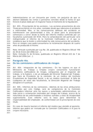 115
indemnizaciones en un cincuenta por ciento, sin perjuicio de que se5027
abonen dobladas las rentas o pensiones vencidas desde la fecha en que5028
feneció el plazo dado por el inspector hasta el momento de la liquidación.5029
5030
Art. 403.- Prescripción de las acciones.- Las acciones provenientes de este5031
Título prescribirán en tres años, contados desde que sobrevino el accidente5032
o enfermedad. Mas, si las consecuencias dañosas del accidente se5033
manifestaren con posterioridad a éste, el plazo para la prescripción5034
comenzará a correr desde la fecha del informe médico conferido por un5035
facultativo autorizado del IESS. Para la comprobación del particular será5036
indispensable el informe de la Comisión Calificadora en el que se5037
establezca que la lesión o enfermedad ha sido consecuencia del accidente.5038
Pero en ningún caso podrá presentarse la reclamación después de cuatro5039
años de producido el mismo.5040
5041
Nota: Artículo sustituido por Ley No. 28, publicada en Registro Oficial 1985042
de 30 de Enero del 2006 (ver...).5043
Nota: Incluida Fe de Erratas, publicada en Registro Oficial 223 de 7 de5044
Marzo del 2006 (ver...).5045
5046
Parágrafo 4to.5047
De las comisiones calificadoras de riesgos5048
5049
Art. 404.- Integración de las comisiones.- En los lugares en que el5050
Ministerio de Trabajo y Empleo creyere conveniente funcionarán5051
comisiones calificadoras de riesgos, compuestas por el inspector del5052
trabajo, si lo hubiere, o de un delegado del Director Regional del Trabajo,5053
que hará de Presidente de la comisión; de un médico del Instituto5054
Ecuatoriano de Seguridad Social, y de un médico municipal. A falta de5055
cualquiera de estos dos facultativos, la Dirección Regional del Trabajo5056
designará el sustituto.5057
5058
Art. 405.- Informes de las comisiones.- Además de las otras atribuciones5059
conferidas por este Código, será de competencia de la Comisión5060
Calificadora informar ante los jueces y autoridades administrativas, en5061
todo juicio o reclamación motivados por riesgos del trabajo, acerca de la5062
naturaleza de las enfermedades o lesiones sufridas y clase de incapacidad5063
superveniente. Este informe será la base para determinar la5064
responsabilidad del empleador, de conformidad con la prescripción de este5065
título.5066
5067
En caso de muerte bastará el informe del médico que atendió al paciente,5068
informe que podrá ser revisado por la Comisión Calificadora si el juez lo5069
creyere necesario.5070
5071
 
