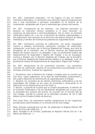 116
Art. 406.- Comisiones especiales.- En los lugares en que no hubiere5072
Comisión Calificadora, se constituirá una comisión especial compuesta por5073
uno o más facultativos o personas entendidas en la materia de la5074
reclamación, designados por el juez o autoridad que conozca del asunto.5075
5076
Art. 407.- Fundamento de los informes.- Los informes periciales se5077
basarán en exámenes clínicos completos y, si fuese menester, en5078
exámenes de laboratorio y electrocardiológicos. Por lo tanto, la comisión5079
calificadora deberá oír, a su vez, el dictamen de médicos especializados, o5080
del dispensario más próximo de la Dirección del Seguro General de Salud5081
Individual y Familiar del Instituto Ecuatoriano de Seguridad Social.5082
5083
Art. 408.- Comisiones centrales de calificación.- En Quito, Guayaquil,5084
Cuenca y Ambato funcionarán comisiones centrales de calificación,5085
compuestas: la de Quito, por el Director Regional del Trabajo, que hará de5086
Presidente de la Comisión; por el Director General del Departamento5087
Médico del Seguro Social o su delegado, y por un profesional médico del5088
Departamento de Seguridad e Higiene del Trabajo; y las de Guayaquil,5089
Cuenca y Ambato, por el Director Regional del Trabajo, que la presidirá;5090
por el Director Regional del Departamento Médico o su delegado, y por un5091
profesional médico del Departamento de Seguridad e Higiene del Trabajo.5092
5093
Art. 409.- Atribuciones de las comisiones centrales.- Las comisiones5094
centrales de calificación, además de las atribuciones puntualizadas en los5095
artículos anteriores, tendrán las siguientes:5096
5097
1. Dictaminar ante el Ministro de Trabajo y Empleo para la revisión que5098
éste hará, según reglamento, de la lista de enfermedades profesionales y5099
del cuadro valorativo de disminución de capacidad para el trabajo;5100
2. Absolver las consultas de las demás comisiones calificadoras y de las5101
autoridades del trabajo en los casos de oscuridad o desacuerdo en la5102
aplicación de las disposiciones de este título; y,5103
3. Revisar, a petición de la parte que se creyere perjudicada, el informe de5104
la Comisión Calificadora o de los facultativos designados por el juez o por5105
la autoridad que conozca del asunto, de acuerdo con el artículo 406 de5106
este Código, cuando la cuantía de la demanda excediere de US $ 2005107
dólares de los Estados Unidos de América.5108
5109
Para estos fines, las comisiones tendrán competencia en las respectivas5110
jurisdicciones determinadas en el artículo 539 de este Código.5111
5112
Nota: Artículo sustituido por Ley No. 28, publicada en Registro Oficial 1985113
de 30 de Enero del 2006 (ver...).5114
Nota: Incluida Fe de Erratas, publicada en Registro Oficial 223 de 7 de5115
Marzo del 2006 (ver...).5116
5117
 