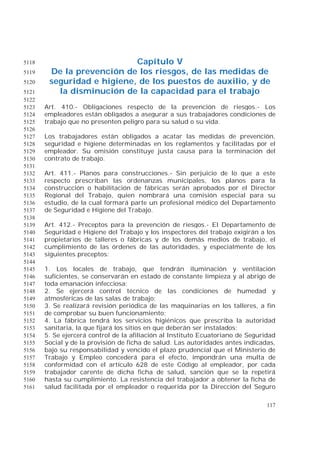 117
Capítulo V5118
De la prevención de los riesgos, de las medidas de5119
seguridad e higiene, de los puestos de auxilio, y de5120
la disminución de la capacidad para el trabajo5121
5122
Art. 410.- Obligaciones respecto de la prevención de riesgos.- Los5123
empleadores están obligados a asegurar a sus trabajadores condiciones de5124
trabajo que no presenten peligro para su salud o su vida.5125
5126
Los trabajadores están obligados a acatar las medidas de prevención,5127
seguridad e higiene determinadas en los reglamentos y facilitadas por el5128
empleador. Su omisión constituye justa causa para la terminación del5129
contrato de trabajo.5130
5131
Art. 411.- Planos para construcciones.- Sin perjuicio de lo que a este5132
respecto prescriban las ordenanzas municipales, los planos para la5133
construcción o habilitación de fábricas serán aprobados por el Director5134
Regional del Trabajo, quien nombrará una comisión especial para su5135
estudio, de la cual formará parte un profesional médico del Departamento5136
de Seguridad e Higiene del Trabajo.5137
5138
Art. 412.- Preceptos para la prevención de riesgos.- El Departamento de5139
Seguridad e Higiene del Trabajo y los inspectores del trabajo exigirán a los5140
propietarios de talleres o fábricas y de los demás medios de trabajo, el5141
cumplimiento de las órdenes de las autoridades, y especialmente de los5142
siguientes preceptos:5143
5144
1. Los locales de trabajo, que tendrán iluminación y ventilación5145
suficientes, se conservarán en estado de constante limpieza y al abrigo de5146
toda emanación infecciosa;5147
2. Se ejercerá control técnico de las condiciones de humedad y5148
atmosféricas de las salas de trabajo;5149
3. Se realizará revisión periódica de las maquinarias en los talleres, a fin5150
de comprobar su buen funcionamiento;5151
4. La fábrica tendrá los servicios higiénicos que prescriba la autoridad5152
sanitaria, la que fijará los sitios en que deberán ser instalados;5153
5. Se ejercerá control de la afiliación al Instituto Ecuatoriano de Seguridad5154
Social y de la provisión de ficha de salud. Las autoridades antes indicadas,5155
bajo su responsabilidad y vencido el plazo prudencial que el Ministerio de5156
Trabajo y Empleo concederá para el efecto, impondrán una multa de5157
conformidad con el artículo 628 de este Código al empleador, por cada5158
trabajador carente de dicha ficha de salud, sanción que se la repetirá5159
hasta su cumplimiento. La resistencia del trabajador a obtener la ficha de5160
salud facilitada por el empleador o requerida por la Dirección del Seguro5161
 