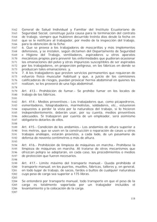 118
General de Salud Individual y Familiar del Instituto Ecuatoriano de5162
Seguridad Social, constituye justa causa para la terminación del contrato5163
de trabajo, siempre que hubieren decurrido treinta días desde la fecha en5164
que se le notificare al trabajador, por medio de la inspección del trabajo,5165
para la obtención de la ficha;5166
6. Que se provea a los trabajadores de mascarillas y más implementos5167
defensivos, y se instalen, según dictamen del Departamento de Seguridad5168
e Higiene del Trabajo, ventiladores, aspiradores u otros aparatos5169
mecánicos propios para prevenir las enfermedades que pudieran ocasionar5170
las emanaciones del polvo y otras impurezas susceptibles de ser aspiradas5171
por los trabajadores, en proporción peligrosa, en las fábricas en donde se5172
produzcan tales emanaciones; y,5173
7. A los trabajadores que presten servicios permanentes que requieran de5174
esfuerzo físico muscular habitual y que, a juicio de las comisiones5175
calificadoras de riesgos, puedan provocar hernia abdominal en quienes los5176
realizan, se les proveerá de una faja abdominal.5177
5178
Art. 413.- Prohibición de fumar.- Se prohíbe fumar en los locales de5179
trabajo de las fábricas.5180
5181
Art. 414.- Medios preventivos.- Los trabajadores que, como picapedreros,5182
esmeriladores, fotograbadores, marmolistas, soldadores, etc., estuvieren5183
expuestos a perder la vista por la naturaleza del trabajo, si lo hicieren5184
independientemente, deberán usar, por su cuenta, medios preventivos5185
adecuados. Si trabajaren por cuenta de un empleador, será asimismo5186
obligatorio dotarles de ellos.5187
5188
Art. 415.- Condición de los andamios.- Los andamios de altura superior a5189
tres metros, que se usen en la construcción o reparación de casas u otros5190
trabajos análogos, estarán provistos, a cada lado, de un pasamano de5191
defensa de noventa centímetros o más de altura.5192
5193
Art. 416.- Prohibición de limpieza de máquinas en marcha.- Prohíbese la5194
limpieza de máquinas en marcha. Al tratarse de otros mecanismos que5195
ofrezcan peligro se adoptarán, en cada caso, los procedimientos o medios5196
de protección que fueren necesarios.5197
5198
Art. 417.- Límite máximo del transporte manual.- Queda prohibido el5199
transporte manual, en los puertos, muelles, fábricas, talleres y, en general,5200
en todo lugar de trabajo, de sacos, fardos o bultos de cualquier naturaleza5201
cuyo peso de carga sea superior a 175 libras.5202
5203
Se entenderá por transporte manual, todo transporte en que el peso de la5204
carga es totalmente soportada por un trabajador incluidos el5205
levantamiento y la colocación de la carga.5206
5207
 