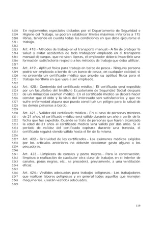 119
En reglamentos especiales dictados por el Departamento de Seguridad e5208
Higiene del Trabajo, se podrán establecer límites máximos inferiores a 1755209
libras, teniendo en cuenta todas las condiciones en que deba ejecutarse el5210
trabajo.5211
5212
Art. 418.- Métodos de trabajo en el transporte manual.- A fin de proteger la5213
salud y evitar accidentes de todo trabajador empleado en el transporte5214
manual de cargas, que no sean ligeras, el empleador deberá impartirle una5215
formación satisfactoria respecto a los métodos de trabajo que deba utilizar.5216
5217
Art. 419.- Aptitud física para trabajo en barco de pesca.- Ninguna persona5218
podrá ser empleada a bordo de un barco de pesca, en cualquier calidad, si5219
no presenta un certificado médico que pruebe su aptitud física para el5220
trabajo marítimo en que vaya a ser empleado.5221
5222
Art. 420.- Contenido del certificado médico.- El certificado será expedido5223
por un facultativo del Instituto Ecuatoriano de Seguridad Social después5224
de un minucioso examen médico. En el certificado médico se deberá hacer5225
constar que el oído y la vista del interesado son satisfactorios y que no5226
sufre enfermedad alguna que pueda constituir un peligro para la salud de5227
las demás personas a bordo.5228
5229
Art. 421.- Validez del certificado médico.- En el caso de personas menores5230
de 21 años, el certificado médico será válido durante un año a partir de la5231
fecha que fue expedido. Cuando se trate de personas que hayan alcanzado5232
la edad de 21 años el certificado médico será válido por dos años. Si el5233
período de validez del certificado expirara durante una travesía, el5234
certificado seguirá siendo válido hasta el fin de la misma.5235
5236
Art. 422.- Gratuidad de los certificados.- Los exámenes médicos exigidos5237
por los artículos anteriores no deberán ocasionar gasto alguno a los5238
pescadores.5239
5240
Art. 423.- Limpiezas de canales y pozos negros.- Para la construcción,5241
limpieza o realización de cualquier otra clase de trabajos en el interior de5242
canales, pozos negros, etc., se procederá, previamente, a una ventilación5243
eficaz.5244
5245
Art. 424.- Vestidos adecuados para trabajos peligrosos.- Los trabajadores5246
que realicen labores peligrosas y en general todos aquellos que manejen5247
maquinarias, usarán vestidos adecuados.5248
5249
 