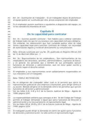 12
Art. 34.- Sustitución de trabajador.- Si un trabajador dejare de pertenecer492
al equipo podrá ser sustituido por otro, previa aceptación del empleador.493
494
Si el empleador pusiere auxiliares o ayudantes a disposición del equipo, no495
se los considerará miembros de éste.496
497
Capítulo II498
De la capacidad para contratar499
500
Art. 35.- Quienes pueden contratar.- Son hábiles para celebrar contratos501
de trabajo todos los que la Ley reconoce con capacidad civil para obligarse.502
Sin embargo, los adolescentes que han cumplido quince años de edad503
tienen capacidad legal para suscribir contratos de trabajo, sin necesidad504
de autorización alguna y recibirán directamente su remuneración.505
506
Nota: Artículo sustituido por Ley No. 39, publicada en Registro Oficial 250507
de 13 de Abril del 2006 (ver...).508
509
Art. 36.- Representantes de los empleadores.- Son representantes de los510
empleadores los directores, gerentes, administradores, capitanes de barco,511
y en general, las personas que a nombre de sus principales ejercen512
funciones de dirección y administración, aún sin tener poder escrito y513
suficiente según el derecho común.514
515
El empleador y sus representantes serán solidariamente responsables en516
sus relaciones con el trabajador.517
518
Nota: TRIPLE REITERACION:519
520
No es obligación del trabajador saber cual es la persona que ejerce la521
representación judicial de una empresa o institución, para dirigir contra él522
su acción. Bástale dirigirse en la demanda contra las personas que ejercen523
funciones de dirección y administración.524
Ver los fallos II-A, II-B y II-C de la Gaceta Judicial de Mayo - Agosto de525
1998, página 3241.526
527
La responsabilidad solidaria que consagra el Art. 36 del Código del Trabajo528
permite al trabajar demandar a aquel que ejerce funciones de dirección y529
administración y no necesariamente al representante legal.530
Ver los fallos VII-A, VII-B y VII-C de la Gaceta Judicial de Mayo - Agosto de531
1998, página 3254.532
533
El trabajador puede dirigir la demanda en contra de quien ejerce funciones534
de dirección y administración; no sólo contra el representante legal.535
 