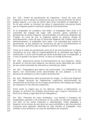 120
Art. 425.- Orden de paralización de máquinas.- Antes de usar una5250
máquina el que la dirige se asegurará de que su funcionamiento no ofrece5251
peligro alguno, y en caso de existir dará aviso inmediato al empleador, a5252
fin de que ordene se efectúen las obras o reparaciones necesarias hasta5253
que la máquina quede en perfecto estado de funcionamiento.5254
5255
Si el empleador no cumpliere este deber, el trabajador dará aviso a la5256
autoridad del trabajo del lugar más cercano, quien ordenará la5257
paralización de dicha máquina, comunicándolo a la Dirección Regional del5258
Trabajo. En caso de que la máquina quede en perfecto estado de5259
funcionamiento, antes de que la Dirección Regional del Trabajo tome sus5260
determinaciones, el empleador hará saber a la autoridad que ordenó la5261
paralización, la que después de cerciorarse de que el funcionamiento no5262
ofrece peligro, permitirá que la máquina continúe su trabajo.5263
5264
Tanto de la orden de paralización como de la de funcionamiento se dejará5265
constancia en acta, bajo la responsabilidad de la autoridad que haga la5266
notificación. El acta será firmada por dicha autoridad y por el empleador, y5267
si éste no puede o no quiere firmar, lo hará un testigo presencial.5268
5269
Art. 426.- Advertencia previa al funcionamiento de una máquina.- Antes5270
de poner en marcha una máquina, los obreros serán advertidos por medio5271
de una señal convenida de antemano y conocida por todos.5272
5273
Art. 427.- Trabajadores que operen con electricidad.- Los trabajadores que5274
operen con electricidad serán aleccionados de sus peligros, y se les5275
proveerá de aisladores y otros medios de protección.5276
5277
Art. 428.- Reglamentos sobre prevención de riesgos.- La Dirección Regional5278
del Trabajo, dictarán los reglamentos respectivos determinando los5279
mecanismos preventivos de los riesgos provenientes del trabajo que hayan5280
de emplearse en las diversas industrias.5281
5282
Entre tanto se exigirá que en las fábricas, talleres o laboratorios, se5283
pongan en práctica las medidas preventivas que creyeren necesarias en5284
favor de la salud y seguridad de los trabajadores.5285
5286
Art. 429.- Provisión de suero antiofídico.- Los dueños o tenedores de5287
propiedades agrícolas o de empresas en las cuales se ejecuten trabajos al5288
aire libre en las zonas tropicales o subtropicales, están obligados a5289
disponer de no menos de seis dosis de suero antiofídico y del instrumental5290
necesario para aplicarlo, debiendo no sólo atender al trabajador, sino5291
también a sus familiares, en caso de mordedura de serpiente.5292
5293
 