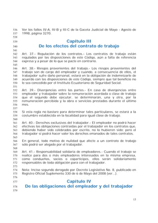 13
Ver los fallos IV-A, IV-B y IV-C de la Gaceta Judicial de Mayo - Agosto de536
1998, página 3270.537
538
Capítulo III539
De los efectos del contrato de trabajo540
541
Art. 37.- Regulación de los contratos.- Los contratos de trabajo están542
regulados por las disposiciones de este Código, aún a falta de referencia543
expresa y a pesar de lo que se pacte en contrario.544
545
Art. 38.- Riesgos provenientes del trabajo.- Los riesgos provenientes del546
trabajo son de cargo del empleador y cuando, a consecuencia de ellos, el547
trabajador sufre daño personal, estará en la obligación de indemnizarle de548
acuerdo con las disposiciones de este Código, siempre que tal beneficio no549
le sea concedido por el Instituto Ecuatoriano de Seguridad Social.550
551
Art. 39.- Divergencias entre las partes.- En caso de divergencias entre552
empleador y trabajador sobre la remuneración acordada o clase de trabajo553
que el segundo debe ejecutar, se determinarán, una y otra, por la554
remuneración percibida y la obra o servicios prestados durante el último555
mes.556
557
Si esta regla no bastare para determinar tales particulares, se estará a la558
costumbre establecida en la localidad para igual clase de trabajo.559
560
Art. 40.- Derechos exclusivos del trabajador.- El empleador no podrá hacer561
efectivas las obligaciones contraídas por el trabajador en los contratos que,562
debiendo haber sido celebrados por escrito, no lo hubieren sido; pero el563
trabajador sí podrá hacer valer los derechos emanados de tales contratos.564
565
En general, todo motivo de nulidad que afecte a un contrato de trabajo566
sólo podrá ser alegado por el trabajador.567
568
Art. 41.- Responsabilidad solidaria de empleadores.- Cuando el trabajo se569
realice para dos o más empleadores interesados en la misma empresa,570
como condueños, socios o copartícipes, ellos serán solidariamente571
responsables de toda obligación para con el trabajador.572
573
Nota: Inciso segundo derogado por Decreto Legislativo No. 8, publicado en574
Registro Oficial Suplemento 330 de 6 de Mayo del 2008 (ver...).575
576
Capítulo IV577
De las obligaciones del empleador y del trabajador578
579
 