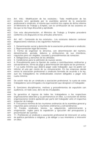 137
Art. 446.- Modificación de los estatutos.- Toda modificación de los6016
estatutos será aprobada por la asamblea general de la asociación6017
profesional o sindicato, el mismo que remitirá tres copias de dicha reforma6018
al Ministerio de Trabajo y Empleo, con la certificación de las sesiones en6019
las que se las haya discutido y aprobado.6020
6021
Con esta documentación, el Ministro de Trabajo y Empleo procederá6022
conforme a lo dispuesto en los artículos anteriores.6023
6024
Art. 447.- Contenido de los estatutos.- Los estatutos deberán contener6025
disposiciones relativas a las siguientes materias:6026
6027
1. Denominación social y domicilio de la asociación profesional o sindicato;6028
2. Representación legal del mismo;6029
3. Forma de organizar la directiva, con determinación del número,6030
denominación, período, deberes y atribuciones de sus miembros,6031
requisitos para ser elegidos, causales y procedimientos de remoción;6032
4. Obligaciones y derechos de los afiliados;6033
5. Condiciones para la admisión de nuevos socios;6034
6. Procedimiento para la fijación de cuotas o contribuciones ordinarias y6035
extraordinarias, forma de pago y determinación del objeto de las primeras;6036
7. La cuota mínima que deberá pagar cada trabajador, que no podrá ser6037
inferior al uno por ciento de su remuneración. En las empresas donde6038
exista la asociación profesional o sindicato formado de acuerdo a la ley,6039
aun los trabajadores no sindicalizados estarán obligados a pagar esta6040
cuota mínima.6041
6042
De existir más de un sindicato o asociación profesional, la cuota de estos6043
trabajadores será entregada a la organización que designare el trabajador;6044
6045
8. Sanciones disciplinarias, motivos y procedimientos de expulsión con6046
audiencia, en todo caso, del o de los inculpados.6047
6048
Se garantiza el ingreso de todos los trabajadores a las respectivas6049
organizaciones laborales y su permanencia en ellas. La exclusión de dichas6050
organizaciones tendrá apelación por parte del trabajador ante el respectivo6051
inspector de trabajo;6052
9. Frecuencia mínima de las reuniones ordinarias de la asamblea general y6053
requisitos para convocar a reuniones ordinarias y extraordinarias;6054
10. Fondos sindicales, bienes, su adquisición, administración y6055
enajenación, reglas para la expedición y ejecución del presupuesto y6056
presentación de cuentas;6057
11. Prohibición al sindicato o asociación profesional de intervenir en actos6058
de política partidista o religiosa, y de obligar a sus miembros a intervenir6059
en ellos;6060
 