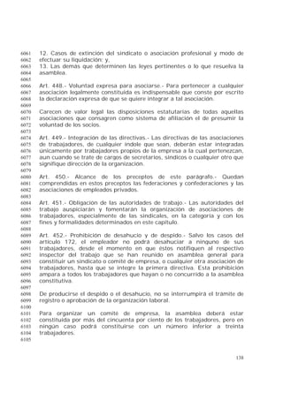 138
12. Casos de extinción del sindicato o asociación profesional y modo de6061
efectuar su liquidación; y,6062
13. Las demás que determinen las leyes pertinentes o lo que resuelva la6063
asamblea.6064
6065
Art. 448.- Voluntad expresa para asociarse.- Para pertenecer a cualquier6066
asociación legalmente constituida es indispensable que conste por escrito6067
la declaración expresa de que se quiere integrar a tal asociación.6068
6069
Carecen de valor legal las disposiciones estatutarias de todas aquellas6070
asociaciones que consagren como sistema de afiliación el de presumir la6071
voluntad de los socios.6072
6073
Art. 449.- Integración de las directivas.- Las directivas de las asociaciones6074
de trabajadores, de cualquier índole que sean, deberán estar integradas6075
únicamente por trabajadores propios de la empresa a la cual pertenezcan,6076
aun cuando se trate de cargos de secretarios, síndicos o cualquier otro que6077
signifique dirección de la organización.6078
6079
Art. 450.- Alcance de los preceptos de este parágrafo.- Quedan6080
comprendidas en estos preceptos las federaciones y confederaciones y las6081
asociaciones de empleados privados.6082
6083
Art. 451.- Obligación de las autoridades de trabajo.- Las autoridades del6084
trabajo auspiciarán y fomentarán la organización de asociaciones de6085
trabajadores, especialmente de las sindicales, en la categoría y con los6086
fines y formalidades determinados en este capítulo.6087
6088
Art. 452.- Prohibición de desahucio y de despido.- Salvo los casos del6089
artículo 172, el empleador no podrá desahuciar a ninguno de sus6090
trabajadores, desde el momento en que éstos notifiquen al respectivo6091
inspector del trabajo que se han reunido en asamblea general para6092
constituir un sindicato o comité de empresa, o cualquier otra asociación de6093
trabajadores, hasta que se integre la primera directiva. Esta prohibición6094
ampara a todos los trabajadores que hayan o no concurrido a la asamblea6095
constitutiva.6096
6097
De producirse el despido o el desahucio, no se interrumpirá el trámite de6098
registro o aprobación de la organización laboral.6099
6100
Para organizar un comité de empresa, la asamblea deberá estar6101
constituida por más del cincuenta por ciento de los trabajadores, pero en6102
ningún caso podrá constituirse con un número inferior a treinta6103
trabajadores.6104
6105
 