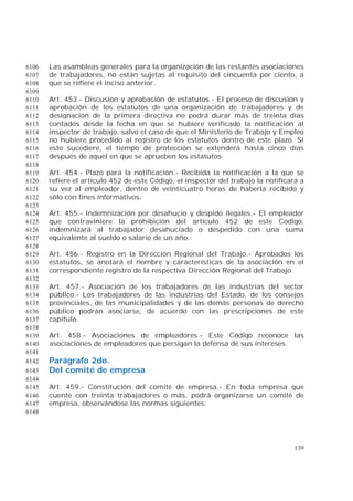 139
Las asambleas generales para la organización de las restantes asociaciones6106
de trabajadores, no están sujetas al requisito del cincuenta por ciento, a6107
que se refiere el inciso anterior.6108
6109
Art. 453.- Discusión y aprobación de estatutos.- El proceso de discusión y6110
aprobación de los estatutos de una organización de trabajadores y de6111
designación de la primera directiva no podrá durar más de treinta días6112
contados desde la fecha en que se hubiere verificado la notificación al6113
inspector de trabajo, salvo el caso de que el Ministerio de Trabajo y Empleo6114
no hubiere procedido al registro de los estatutos dentro de este plazo. Si6115
esto sucediere, el tiempo de protección se extenderá hasta cinco días6116
después de aquel en que se aprueben los estatutos.6117
6118
Art. 454.- Plazo para la notificación.- Recibida la notificación a la que se6119
refiere el artículo 452 de este Código, el inspector del trabajo la notificará a6120
su vez al empleador, dentro de veinticuatro horas de haberla recibido y6121
sólo con fines informativos.6122
6123
Art. 455.- Indemnización por desahucio y despido ilegales.- El empleador6124
que contraviniere la prohibición del artículo 452 de este Código,6125
indemnizará al trabajador desahuciado o despedido con una suma6126
equivalente al sueldo o salario de un año.6127
6128
Art. 456.- Registro en la Dirección Regional del Trabajo.- Aprobados los6129
estatutos, se anotará el nombre y características de la asociación en el6130
correspondiente registro de la respectiva Dirección Regional del Trabajo.6131
6132
Art. 457.- Asociación de los trabajadores de las industrias del sector6133
público.- Los trabajadores de las industrias del Estado, de los consejos6134
provinciales, de las municipalidades y de las demás personas de derecho6135
público podrán asociarse, de acuerdo con las prescripciones de este6136
capítulo.6137
6138
Art. 458.- Asociaciones de empleadores.- Este Código reconoce las6139
asociaciones de empleadores que persigan la defensa de sus intereses.6140
6141
Parágrafo 2do.6142
Del comité de empresa6143
6144
Art. 459.- Constitución del comité de empresa.- En toda empresa que6145
cuente con treinta trabajadores o más, podrá organizarse un comité de6146
empresa, observándose las normas siguientes:6147
6148
 