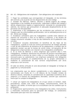 14
Art. 42.- Obligaciones del empleador.- Son obligaciones del empleador:580
581
1. Pagar las cantidades que correspondan al trabajador, en los términos582
del contrato y de acuerdo con las disposiciones de este Código;583
2. Instalar las fábricas, talleres, oficinas y demás lugares de trabajo,584
sujetándose a las medidas de prevención, seguridad e higiene del trabajo y585
demás disposiciones legales y reglamentarias, tomando en consideración,586
además, las normas que precautelan el adecuado desplazamiento de las587
personas con discapacidad;588
3. Indemnizar a los trabajadores por los accidentes que sufrieren en el589
trabajo y por las enfermedades profesionales, con la salvedad prevista en el590
Art. 38 de este Código;591
4. Establecer comedores para los trabajadores cuando éstos laboren en592
número de cincuenta o más en la fábrica o empresa, y los locales de593
trabajo estuvieren situados a más de dos kilómetros de la población más594
cercana;595
5. Establecer escuelas elementales en beneficio de los hijos de los596
trabajadores, cuando se trate de centros permanentes de trabajo ubicados597
a más de dos kilómetros de distancia de las poblaciones y siempre que la598
población escolar sea por lo menos de veinte niños, sin perjuicio de las599
obligaciones empresariales con relación a los trabajadores analfabetos;600
6. Si se trata de fábricas u otras empresas que tuvieren diez o más601
trabajadores, establecer almacenes de artículos de primera necesidad para602
suministrarlos a precios de costo a ellos y a sus familias, en la cantidad603
necesaria para su subsistencia. Las empresas cumplirán esta obligación604
directamente mediante el establecimiento de su propio comisariato o605
mediante la contratación de este servicio conjuntamente con otras606
empresas o con terceros.607
608
El valor de dichos artículos le será descontado al trabajador al tiempo de609
pagársele su remuneración.610
611
Los empresarios que no dieren cumplimiento a esta obligación serán612
sancionados con multa de 4 a 20 dólares de los Estados Unidos de613
América diarios, tomando en consideración la capacidad económica de la614
empresa y el número de trabajadores afectados, sanción que subsistirá615
hasta que se cumpla la obligación;616
617
7. Llevar un registro de trabajadores en el que conste el nombre, edad,618
procedencia, estado civil, clase de trabajo, remuneraciones, fecha de619
ingreso y de salida; el mismo que se lo actualizará con los cambios que se620
produzcan;621
8. Proporcionar oportunamente a los trabajadores los útiles, instrumentos622
y materiales necesarios para la ejecución del trabajo, en condiciones623
adecuadas para que éste sea realizado;624
 