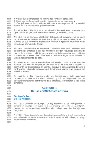 141
4. Vigilar que el empleador no infrinja los contratos colectivos;6195
5. Controlar los fondos del comité y responder de su inversión; y,6196
6. Cumplir con las instrucciones del comité de empresa, al que rendirá6197
cuenta de sus actuaciones, periódicamente.6198
6199
Art. 463.- Remoción de la directiva.- La directiva podrá ser removida, total6200
o parcialmente, por decisión de la asamblea general del comité.6201
6202
Art. 464.- No es causa de disolución del comité de empresa.- No es causa6203
de disolución del comité de empresa el hecho de que, ya constituido, el6204
número de sus miembros llegue a ser inferior al fijado en el primer inciso6205
del artículo 459 de este Código.6206
6207
Art. 465.- Declaratoria de disolución.- Tampoco será causa de disolución6208
del comité de empresa el que sus miembros queden reducidos a menos del6209
cincuenta por ciento del total de trabajadores de la empresa, sea cual fuere6210
la causa de la reducción, salvo que su número llegue a ser inferior al6211
veinticinco por ciento del total.6212
6213
Art. 466.- No son causas para la desaparición del comité de empresa.- Los6214
actos o contratos del empleador que fraccionen la empresa o negocio no6215
acarrearán la desaparición del comité, aunque a consecuencia del acto o6216
contrato los trabajadores tengan que dividirse en grupos cuyo número sea6217
inferior a treinta.6218
6219
En cuanto a las relaciones de los trabajadores, individualmente6220
considerados, con el empleador anterior y con el empleador que les6221
correspondiere por la subdivisión de la empresa, se sujetarán a las reglas6222
generales.6223
6224
Capítulo II6225
De los conflictos colectivos6226
6227
Parágrafo 1ro.6228
De las huelgas6229
6230
Art. 467.- Derecho de huelga.- La ley reconoce a los trabajadores el6231
derecho de huelga, con sujeción a las prescripciones de este parágrafo.6232
Huelga es la suspensión colectiva del trabajo por los trabajadores6233
coligados.6234
6235
Art. 468.- Pliego de peticiones.- Suscitado un conflicto entre el empleador y6236
sus trabajadores, éstos presentarán ante el inspector del trabajo, su pliego6237
de peticiones concretas.6238
6239
 