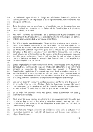 142
La autoridad que reciba el pliego de peticiones notificará dentro de6240
veinticuatro horas al empleador o a su representante, concediéndole tres6241
días para contestar.6242
6243
Todo incidente que se suscitare en el conflicto, sea de la naturaleza que6244
fuere, deberá ser resuelto por el Tribunal de Conciliación y Arbitraje al6245
tiempo de dictar el fallo.6246
6247
Art. 469.- Término del conflicto.- Si la contestación fuere favorable a las6248
peticiones de los trabajadores, se extenderá un acta firmada por las partes,6249
ante la misma autoridad, y terminará el conflicto.6250
6251
Art. 470.- Mediación obligatoria.- Si no hubiere contestación o si ésta no6252
fuere enteramente favorable a las peticiones de los trabajadores, el6253
inspector del trabajo remitirá todo lo actuado a la Dirección o Subdirección6254
de Mediación Laboral respectiva, para que a través de sus funcionarios6255
convoque a las partes cuantas veces considere necesarias, con veinte y6256
cuatro horas de anticipación por lo menos, a fin de que procuren superar6257
las diferencias existentes, dentro del término de quince días contados6258
desde la fecha de inicio de su intervención. Este término podrá ampliarse a6259
petición conjunta de las partes.6260
6261
Si los empleadores no concurrieren en forma injustificada a dos reuniones6262
consecutivas, terminará la etapa de mediación obligatoria y se remitirá lo6263
actuado al inspector del trabajo, para que integre el Tribunal de6264
Conciliación y Arbitraje. En caso de que sean los trabajadores quienes no6265
asistan injustificadamente a dos reuniones consecutivas, forzosamente se6266
cumplirá el término de quince días señalado en este artículo, transcurrido6267
el cual igualmente se remitirá el expediente al inspector del trabajo.6268
6269
Las partes deberán concurrir a estas reuniones conforme a lo dispuesto en6270
el artículo 476 de este Código. Quienes hubieren intervenido como6271
representantes de las partes no podrán posteriormente ser elegidos como6272
vocales ante el Tribunal de Conciliación y Arbitraje respectivo.6273
6274
Si se logra un acuerdo entre las partes, éstas suscribirán un acta y6275
terminará el conflicto.6276
6277
Si el acuerdo fuere parcial se celebrará el acta correspondiente en la que6278
constarán los acuerdos logrados y aquellos puntos que no han sido6279
convenidos. Estos últimos serán sometidos a resolución del Tribunal de6280
Conciliación y Arbitraje.6281
6282
Si no hubiere ningún acuerdo, el expediente con todo lo actuado y el6283
respectivo informe se remitirán al inspector del trabajo que conoció el6284
pliego de peticiones.6285
 