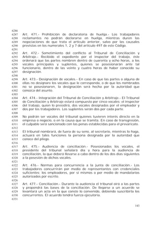 143
6286
Art. 471.- Prohibición de declaratoria de huelga.- Los trabajadores6287
reclamantes no podrán declararse en huelga, mientras duren las6288
negociaciones de que trata el artículo anterior, salvo por las causales6289
previstas en los numerales 1, 2 y 7 del artículo 497 de este Código.6290
6291
Art. 472.- Sometimiento del conflicto al Tribunal de Conciliación y6292
Arbitraje.- Recibido el expediente por el inspector del trabajo, éste6293
ordenará que las partes nombren dentro de cuarenta y ocho horas, a los6294
vocales principales y suplentes, quienes se posesionarán ante tal6295
funcionario, dentro de las veinte y cuatro horas de haber conocido su6296
designación.6297
6298
Art. 473.- Designación de vocales.- En caso de que las partes o alguna de6299
ellas no designare los vocales que le corresponda, o de que los nombrados6300
no se posesionaren, la designación será hecha por la autoridad que6301
conozca del asunto.6302
6303
Art. 474.- Integración del Tribunal de Conciliación y Arbitraje.- El Tribunal6304
de Conciliación y Arbitraje estará compuesto por cinco vocales: el inspector6305
del trabajo, quien lo presidirá, dos vocales designados por el empleador y6306
dos por los trabajadores. Los suplentes serán dos por cada parte.6307
6308
No podrán ser vocales del tribunal quienes tuvieren interés directo en la6309
empresa o negocio, o en la causa que se tramita. En caso de transgresión,6310
el culpable será sancionado con las penas establecidas para el prevaricato.6311
6312
El tribunal nombrará, de fuera de su seno, al secretario, mientras lo haga,6313
actuará en tales funciones la persona designada por la autoridad que6314
conoce del pliego.6315
6316
Art. 475.- Audiencia de conciliación.- Posesionados los vocales, el6317
presidente del tribunal señalará día y hora para la audiencia de6318
conciliación, la que deberá llevarse a cabo dentro de los dos días siguientes6319
a la posesión de dichos vocales.6320
6321
Art. 476.- Normas para concurrencia a la junta de conciliación.- Los6322
trabajadores concurrirán por medio de representantes con credenciales6323
suficientes; los empleadores, por sí mismos o por medio de mandatarios6324
autorizados por escrito.6325
6326
Art. 477.- Conciliación.- Durante la audiencia el tribunal oirá a las partes6327
y propondrá las bases de la conciliación. De llegarse a un acuerdo se6328
levantará un acta en la que conste lo convenido, debiendo suscribirla los6329
concurrentes. El acuerdo tendrá fuerza ejecutoria.6330
6331
 