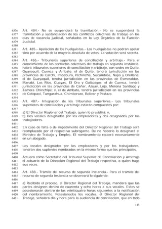 145
Art. 484.- No se suspenderá la tramitación.- No se suspenderá la6376
tramitación y sustanciación de los conflictos colectivos de trabajo en los6377
días de vacancia judicial, señalados en la Ley Orgánica de la Función6378
Judicial.6379
6380
Art. 485.- Apelación de los huelguistas.- Los huelguistas no podrán apelar6381
sino por acuerdo de la mayoría absoluta de votos. La votación será secreta.6382
6383
Art. 486.- Tribunales superiores de conciliación y arbitraje.- Para el6384
conocimiento de los conflictos colectivos del trabajo en segunda instancia,6385
habrá tribunales superiores de conciliación y arbitraje, con sedes en Quito,6386
Guayaquil, Cuenca y Ambato: el de Quito, tendrá jurisdicción en las6387
provincias de Carchi, Imbabura, Pichincha, Sucumbíos, Napo y Orellana;6388
el de Guayaquil, tendrá jurisdicción en las provincias de Esmeraldas,6389
Manabí, Los Ríos, Guayas, El Oro y Galápagos; el de Cuenca, tendrá6390
jurisdicción en las provincias de Cañar, Azuay, Loja, Morona Santiago y6391
Zamora Chinchipe; y, el de Ambato, tendrá jurisdicción en las provincias6392
de Cotopaxi, Tungurahua, Chimborazo, Bolívar y Pastaza.6393
6394
Art. 487.- Integración de los tribunales superiores.- Los tribunales6395
superiores de conciliación y arbitraje estarán compuestos por:6396
6397
a) El Director Regional del Trabajo, quien lo presidirá; y,6398
b) Dos vocales designados por los empleadores y dos designados por los6399
trabajadores.6400
6401
En caso de falta o de impedimento del Director Regional del Trabajo será6402
reemplazado por el respectivo subrogante. De no haberlo lo designará el6403
Ministro de Trabajo y Empleo. El nombramiento recaerá necesariamente6404
en un abogado.6405
6406
Los vocales designados por los empleadores y por los trabajadores,6407
tendrán dos suplentes nombrados en la misma forma que los principales.6408
6409
Actuará como Secretario del Tribunal Superior de Conciliación y Arbitraje6410
el actuario de la Dirección Regional del Trabajo respectiva, o quien haga6411
sus veces.6412
6413
Art. 488.- Trámite del recurso de segunda instancia.- Para el trámite del6414
recurso de segunda instancia se observará lo siguiente:6415
6416
a) Recibido el proceso, el Director Regional del Trabajo, mandará que las6417
partes designen dentro de cuarenta y ocho horas a sus vocales. Estos se6418
posesionarán dentro de las veinticuatro horas siguientes a la notificación6419
del nombramiento. Posesionados los vocales, el Director Regional del6420
Trabajo, señalará día y hora para la audiencia de conciliación, que en todo6421
 