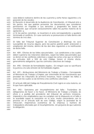 146
caso deberá realizarse dentro de las cuarenta y ocho horas siguientes a la6422
posesión de los vocales;6423
b) Durante el desarrollo de la Audiencia de Conciliación, el tribunal oirá a6424
las partes, las que podrán presentar los documentos que consideren6425
pertinentes en respaldo a sus derechos y propondrá las bases de6426
conciliación, que versarán exclusivamente sobre los puntos materia de la6427
apelación; y,6428
c) Si las partes concilian, se levantará el acta correspondiente y quedará6429
terminado el conflicto. En caso contrario se pronunciará el fallo dentro del6430
término de tres días.6431
6432
El fallo del Tribunal Superior de Conciliación y Arbitraje no será6433
susceptible de recurso alguno, pero las partes podrán pedir aclaración o6434
ampliación del mismo, dentro de los dos días siguientes a la notificación6435
de dicho fallo.6436
6437
Art. 489.- Efectos de los fallos ejecutoriados.- Las condiciones a las cuales6438
deben sujetarse las relaciones laborales, según los fallos ejecutoriados que6439
se dicten en los conflictos colectivos y según las actas a las que se refieren6440
los artículos 469 y 502 de este Código, tienen el mismo efecto,6441
generalmente obligatorio, que los contratos colectivos de trabajo.6442
6443
Art. 490.- Omisión de formalidades legales.- En ningún caso se sacrificará6444
la justicia a la sola omisión de formalidades legales.6445
6446
Art. 491.- Atribuciones del Ministerio de Trabajo y Empleo.- Corresponde6447
al Ministerio de Trabajo y Empleo, por intermedio de los funcionarios que6448
presidan los tribunales de primera instancia, hacer cumplir los fallos o6449
actas con los cuales se da término a los conflictos colectivos.6450
6451
El artículo 488 del Código de Procedimiento Civil regirá en esta materia, en6452
lo que fuere aplicable.6453
6454
Art. 492.- Sanciones por incumplimiento del fallo.- Tratándose de6455
obligaciones de hacer o no hacer, el Ministerio de Trabajo y Empleo, de6456
oficio o a pedido del presidente del tribunal de primera instancia,6457
impondrá a los empleadores que no cumplan con lo dispuesto en el fallo o6458
lo acordado según lo constante en el acta, multa concordante con lo6459
previsto en el artículo 628 de este Código, según la gravedad de la6460
infracción, importancia económica de la empresa y número de6461
trabajadores afectados por el incumplimiento, sin perjuicio de que subsista6462
la obligación.6463
6464
 