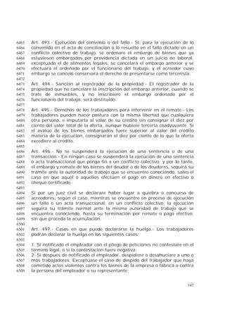 147
Art. 493.- Ejecución del convenio o del fallo.- Si, para la ejecución de lo6465
convenido en el acta de conciliación o lo resuelto en el fallo dictado en un6466
conflicto colectivo de trabajo, se ordenare el embargo de bienes que ya6467
estuviesen embargados por providencia dictada en un juicio no laboral,6468
exceptuado el de alimentos legales, se cancelará el embargo anterior y se6469
efectuará el ordenado por el funcionario del trabajo, y el acreedor cuyo6470
embargo se canceló conservará el derecho de presentarse como tercerista.6471
6472
Art. 494.- Sanción al registrador de la propiedad.- El registrador de la6473
propiedad que no cancelare la inscripción del embargo anterior, cuando se6474
trate de inmuebles, y no inscribiere el embargo ordenado por el6475
funcionario del trabajo, será destituido.6476
6477
Art. 495.- Derechos de los trabajadores para intervenir en el remate.- Los6478
trabajadores pueden hacer postura con la misma libertad que cualquiera6479
otra persona, e imputarla al valor de su crédito sin consignar el diez por6480
ciento del valor total de la oferta, aunque hubiere tercería coadyuvante. Si6481
el avalúo de los bienes embargados fuere superior al valor del crédito6482
materia de la ejecución, consignarán el diez por ciento de lo que la oferta6483
excediere al crédito.6484
6485
Art. 496.- No se suspenderá la ejecución de una sentencia o de una6486
transacción.- En ningún caso se suspenderá la ejecución de una sentencia6487
o acta transaccional que ponga fin a un conflicto colectivo; y por lo tanto,6488
el embargo y remate de los bienes del deudor o de los deudores, seguirá su6489
trámite ante la autoridad de trabajo que se encuentre conociendo, salvo el6490
caso en que aquél o aquellos efectúen el pago en dinero en efectivo o6491
cheque certificado.6492
6493
Si por un juez civil se declarare haber lugar a quiebra o concurso de6494
acreedores, según el caso, mientras se encuentre en proceso de ejecución6495
un fallo o un acta transaccional, en un conflicto colectivo, la ejecución6496
seguirá su trámite normal ante la misma autoridad de trabajo que se6497
encuentra conociendo, hasta su terminación por remate o pago efectivo,6498
sin que proceda la acumulación.6499
6500
Art. 497.- Casos en que puede declararse la huelga.- Los trabajadores6501
podrán declarar la huelga en los siguientes casos:6502
6503
1. Si notificado el empleador con el pliego de peticiones no contestare en el6504
término legal, o si la contestación fuere negativa;6505
2. Si después de notificado el empleador, despidiere o desahuciare a uno o6506
más trabajadores. Exceptúase el caso de despido del trabajador que haya6507
cometido actos violentos contra los bienes de la empresa o fábrica o contra6508
la persona del empleador o su representante;6509
 